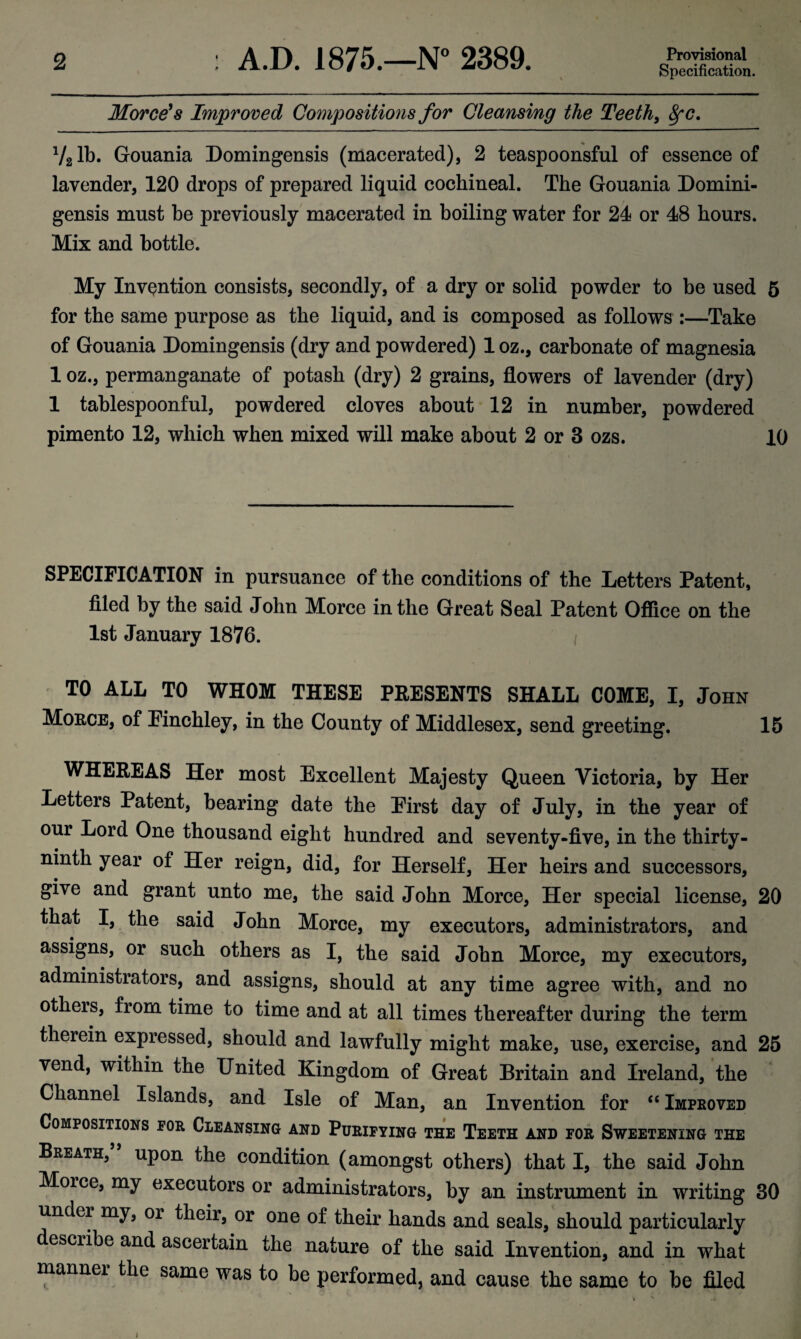 Specification. Morce's Improved Compositions for Cleansing the Teeth, 8fC. V21 b. Gouania Domingensis (macerated), 2 teaspoonsful of essence of lavender, 120 drops of prepared liquid cochineal. The Gouania Domini- gensis must be previously macerated in boiling water for 24 or 48 hours. Mix and bottle. My Invention consists, secondly, of a dry or solid powder to be used 5 for the same purpose as the liquid, and is composed as follows :—Take of Gouania Domingensis (dry and powdered) 1 oz., carbonate of magnesia 1 oz., permanganate of potash (dry) 2 grains, flowers of lavender (dry) 1 tablespoonful, powdered cloves about 12 in number, powdered pimento 12, which when mixed will make about 2 or 3 ozs. 10 SPECIFICATION in pursuance of the conditions of the Letters Patent, filed by the said John Morce in the Great Seal Patent Office on the 1st January 1876. TO ALL TO WHOM THESE PRESENTS SHALL COME, I, John Morce, of Finchley, in the County of Middlesex, send greeting. 15 WHEREAS Her most Excellent Majesty Queen Victoria, by Her Letters Patent, hearing date the Eirst day of July, in the year of our Lord One thousand eight hundred and seventy-five, in the thirty- ninth year of Her reign, did, for Herself, Her heirs and successors, give and grant unto me, the said John Morce, Her special license, 20 that I, the said John Morce, my executors, administrators, and assigns, or such others as I, the said John Morce, my executors, administrators, and assigns, should at any time agree with, and no others, from time to time and at all times thereafter during the term therein expressed, should and lawfully might make, use, exercise, and 25 vend, within the United Kingdom of Great Britain and Ireland, the Channel Islands, and Isle of Man, an Invention for “ Improved Compositions for Cleansing and Purifying the Teeth and for Sweetening the Breath, upon the condition (amongst others) that I, the said John Morce, my executors or administrators, by an instrument in writing 30 under my, or their, or one of their hands and seals, should particularly escribe and ascertain the nature of the said Invention, and in what mannei the same was to be performed, and cause the same to be filed j