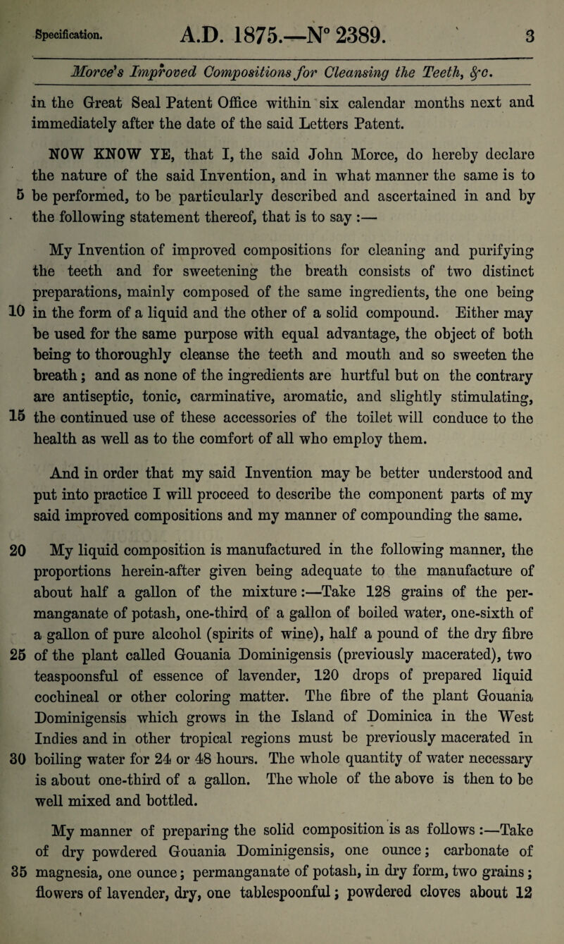 v Morce's Improved Compositions for Cleansing the Teeth, fyc, in the Great Seal Patent Office within six calendar months next and immediately after the date of the said Letters Patent. NOW KNOW YE, that I, the said John Morce, do hereby declare the nature of the said Invention, and in what manner the same is to 5 be performed, to be particularly described and ascertained in and by the following statement thereof, that is to say :— My Invention of improved compositions for cleaning and purifying the teeth and for sweetening the breath consists of two distinct preparations, mainly composed of the same ingredients, the one being 10 in the form of a liquid and the other of a solid compound. Either may be used for the same purpose with equal advantage, the object of both being to thoroughly cleanse the teeth and mouth and so sweeten the breath; and as none of the ingredients are hurtful but on the contrary are antiseptic, tonic, carminative, aromatic, and slightly stimulating, 15 the continued use of these accessories of the toilet will conduce to the health as well as to the comfort of all who employ them. And in order that my said Invention may be better understood and put into practice I will proceed to describe the component parts of my said improved compositions and my manner of compounding the same. 20 My liquid composition is manufactured in the following manner, the proportions herein-after given being adequate to the manufacture of about half a gallon of the mixture:—Take 128 grains of the per¬ manganate of potash, one-third of a gallon of boiled water, one-sixth of a gallon of pure alcohol (spirits of wine), half a pound of the dry fibre 25 of the plant called Gouania Dominigensis (previously macerated), two teaspoonsful of essence of lavender, 120 drops of prepared liquid cochineal or other coloring matter. The fibre of the plant Gouania Dominigensis which grows in the Island of Dominica in the West Indies and in other tropical regions must be previously macerated in 30 boiling water for 24 or 48 hours. The whole quantity of water necessary is about one-third of a gallon. The whole of the above is then to be well mixed and bottled. My manner of preparing the solid composition is as follows Take of dry powdered Gouania Dominigensis, one ounce; carbonate of 35 magnesia, one ounce; permanganate of potash, in dry form, two grains; flowers of lavender, dry, one tablespoonful; powdered cloves about 12