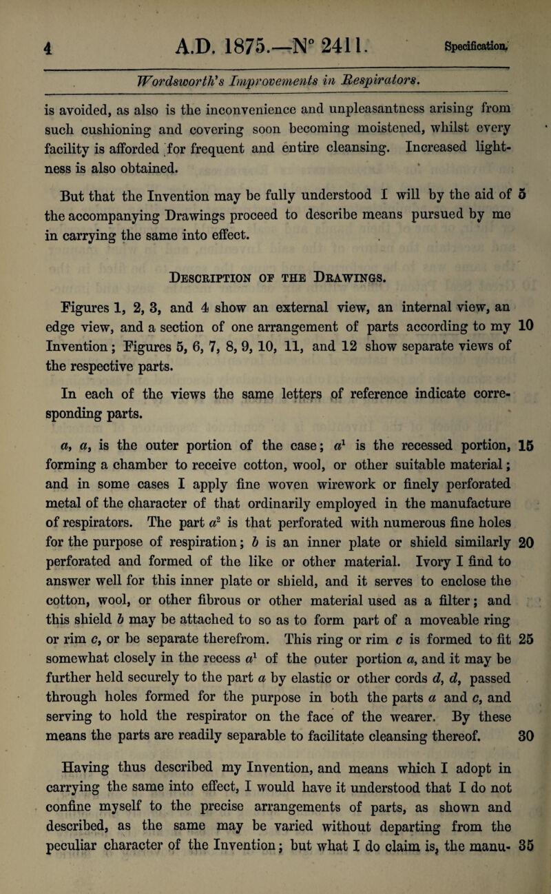 Wordsworth's Improvements in Respirators. is avoided, as also is the inconvenience and unpleasantness arising from such cushioning and covering soon becoming moistened, whilst every facility is afforded for frequent and entire cleansing. Increased light¬ ness is also obtained. But that the Invention may be fully understood I will by the aid of 5 the accompanying Drawings proceed to describe means pursued by me in carrying the same into effect. Description of the Drawings. Figures 1, 2, 3, and 4 show an external view, an internal view, an edge view, and a section of one arrangement of parts according to my 10 Invention; Figures 5, 6, 7, 8, 9, 10, 11, and 12 show separate views of the respective parts. In each of the views the same letters of reference indicate corre¬ sponding parts. a, a, is the outer portion of the case; a1 is the recessed portion, 15 forming a chamber to receive cotton, wool, or other suitable material; and in some cases I apply fine woven wirework or finely perforated metal of the character of that ordinarily employed in the manufacture of respirators. The part a2 is that perforated with numerous fine holes for the purpose of respiration; b is an inner plate or shield similarly 20 perforated and formed of the like or other material. Ivory I find to answer well for this inner plate or shield, and it serves to enclose the cotton, wool, or other fibrous or other material used as a filter; and this shield b may be attached to so as to form part of a moveable ring or rim <?, or be separate therefrom. This ring or rim c is formed to fit 25 somewhat closely in the recess a} of the outer portion a, and it may be further held securely to the part a by elastic or other cords d, d, passed through holes formed for the purpose in both the parts a and c, and serving to hold the respirator on the face of the wearer. By these means the parts are readily separable to facilitate cleansing thereof. 30 Having thus described my Invention, and means which I adopt in carrying the same into effect, I would have it understood that I do not confine myself to the precise arrangements of parts, as shown and described, as the same may be varied without departing from the peculiar character of the Invention; but what I do claim is; the manu- 35