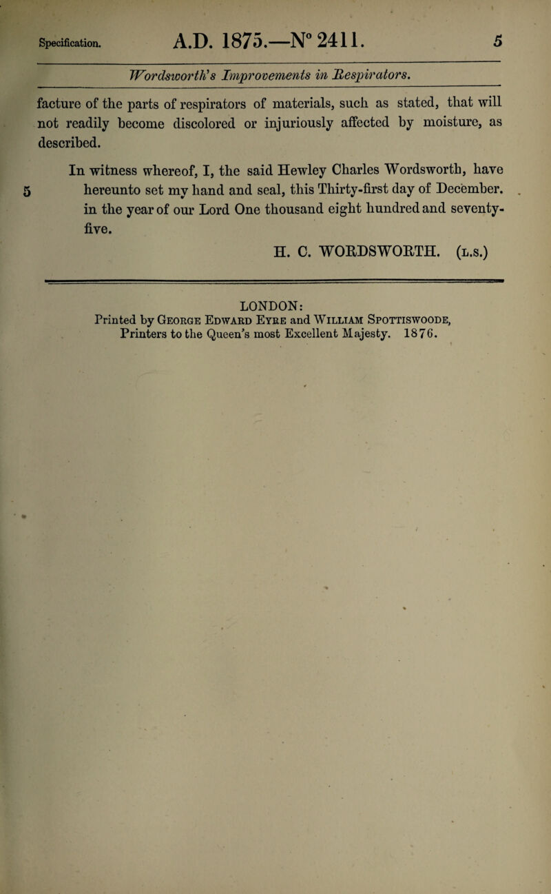Wordsworth's Improvements in Respirators, facture of the parts of respirators of materials, such as stated, that will not readily become discolored or injuriously affected by moisture, as described. In witness whereof, I, the said Hewley Charles Wordsworth, have hereunto set my hand and seal, this Thirty-first day of December, in the year of our Lord One thousand eight hundred and seventy- five. H. C. WORDSWORTH, (l.s.) LONDON: Printed by George Edward Eyre and William Spottiswoode, Printers to the Queen's most Excellent Majesty. 1876.