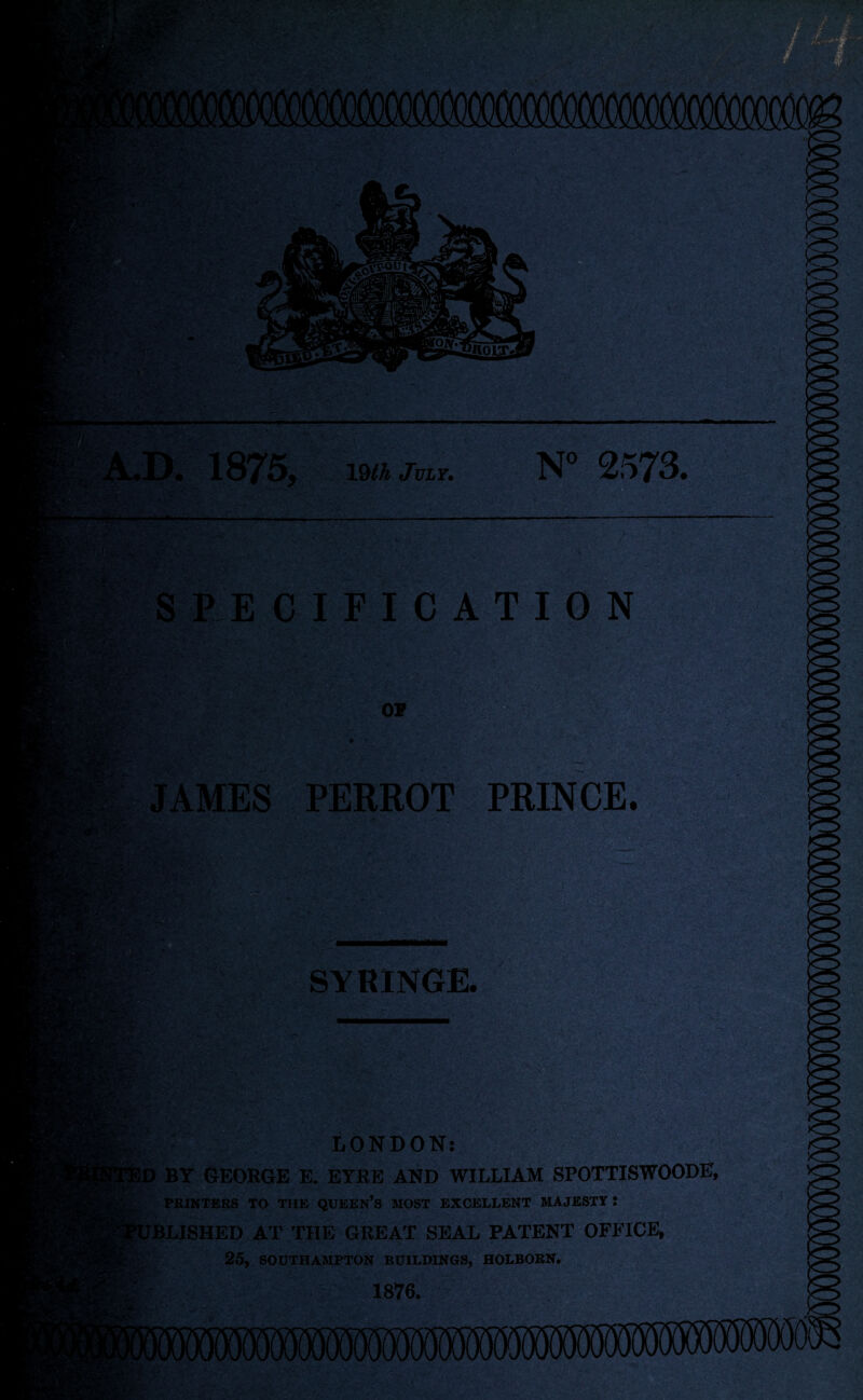 ■ > . ■ rSM'^X- v ~?- 'by? 1&£% Sol >. 1875, 19tt JViF. N° 2573. tv u'.‘ SPECIFICATION Hh} or JAMES PERROT PRINCE. Vv*T^lt. v •its*--' SYRINGE. .•iSK I'O ffX.'-'' LONDON: BY GEORGE E. EYRE AND WILLIAM SPOTTISWOODE, PRINTERS TO THE QUEEN’S MOST EXCELLENT MAJESTY J BLISHED AT THE GREAT SEAL PATENT OFFICE, 25, SOUTHAMPTON BUILDINGS, HOLBORN. 1876. i>r ’*