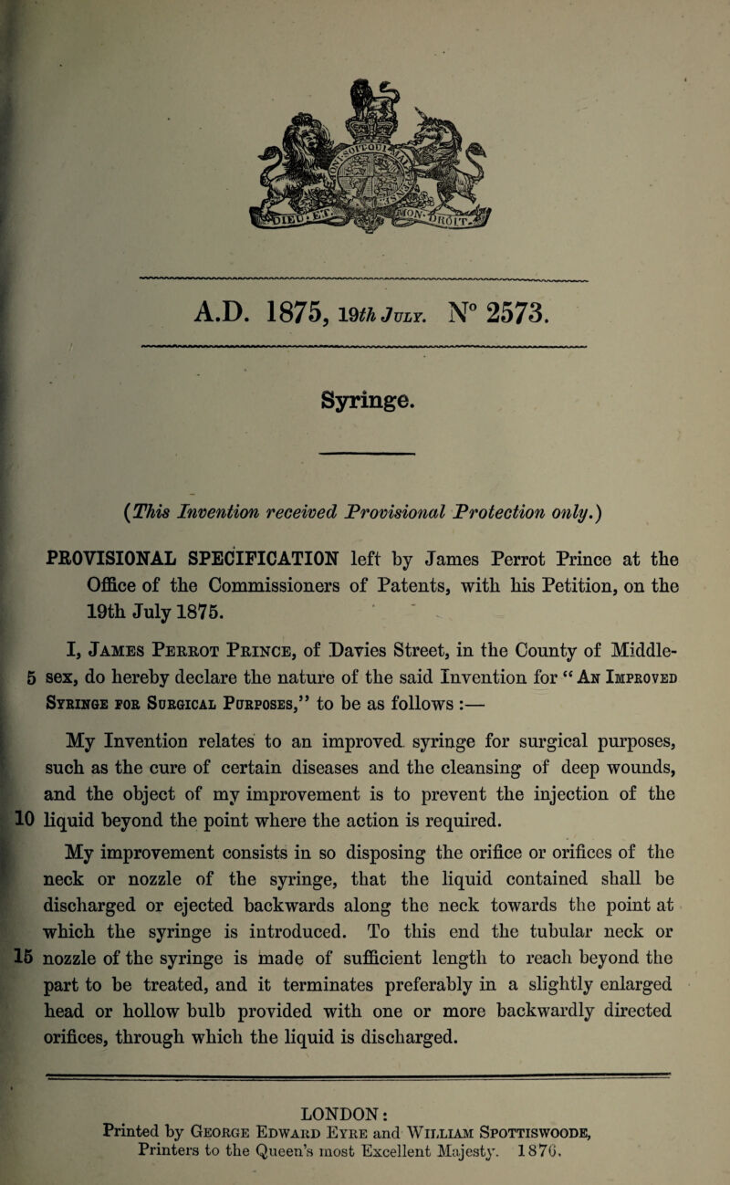 i A.D. 1875, imjuLY. N° 2573. Syringe. (This Invention received Provisional Protection only.) PROVISIONAL SPECIFICATION left by James Perrot Prince at the Office of the Commissioners of Patents, with his Petition, on the 19th July 1875. ‘ - I, James Perrot Prince, of Davies Street, in the County of Middle- 5 sex, do hereby declare the nature of the said Invention for “ An Improved Syringe for Surgical Purposes/’ to be as follows :— My Invention relates to an improved syringe for surgical purposes, such as the cure of certain diseases and the cleansing of deep wounds, and the object of my improvement is to prevent the injection of the 10 liquid beyond the point where the action is required. My improvement consists in so disposing the orifice or orifices of the neck or nozzle of the syringe, that the liquid contained shall be discharged or ejected backwards along the neck towards the point at which the syringe is introduced. To this end the tubular neck or 15 nozzle of the syringe is made of sufficient length to reach beyond the part to be treated, and it terminates preferably in a slightly enlarged head or hollow bulb provided with one or more backwardly directed orifices, through which the liquid is discharged. LONDON: Printed by George Edward Eyre and William Spottiswoode, Printers to the Queen’s most Excellent Majesty. 1876,