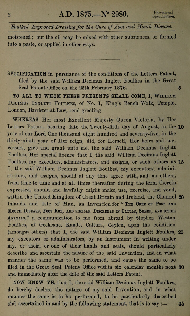 Provisional Specification. Foulkes9 Improved Dressing for the Cure of Foot and Mouth Disease. moistened; but the oil may be mixed with other substances, or formed into a paste, or applied in other ways. SPECIFICATION in pursuance of the conditions of the Letters Patent, filed by the said William Decimus Inglett Poulkes in the Great Seal Patent Office on the 25th February 1876. 5 TO ALL TO WHOM THESE PRESENTS SHALL COME, I, William Decimus Ingxett Foulkes, of No. 1, King’s Bench Walk, Temple, London, Barrister-at-Law, send greeting. WHEREAS Her most Excellent Majesty Queen Victoria, by Her Letters Patent, bearing date the Twenty-fifth day of August, in the 10 year of our Lord One thousand eight hundred and seventy-five, in the thirty-ninth year of Her reign, did, for Herself, Her heirs and suc¬ cessors, give and grant unto me, the said William Decimus Inglett Foulkes, Her special licence that I, the said William Decimus Inglett Foulkes, my executors, administrators, and assigns, or such others as 15 I, the said William Decimus Inglett Foulkes, my executors, admini¬ strators, and assigns, should at any time agree with, and no others, from time to time and at all times thereafter during the term therein expressed, should and lawfully might make, use, exercise, and vend, within the United Kingdom of Great Britain and Ireland, the Channel 20 Islands, and Isle of Man, an Invention for “ The Cure of Foot and Mouth Disease, Foot Rot, and similar Disorders in Cattle, Sheep, and other Animals,” a communication to me from abroad by Stephen Weston Foulkes, of Geekeane, Kande, Caltura, Ceylon, upon the condition (amongst others) that I, the said William Decimus Inglett Foulkes, 25 my executors or administrators, by an instrument in writing under « my, or their, or one of their hands and seals, should particularly describe and ascertain the nature of the said Invention, and in what manner the same was to be performed, and cause the same to be filed in the Great Seal Patent Office within six calendar months next 30 and immediately after the date of the said Letters Patent. NOW KNOW YE, that I, the said William Decimus Inglett Foulkes, do hereby declare the nature of my said Invention, and in what manner the same is to be performed, to be particularly described and ascertained in and by the following statement, that is to say ;— 35