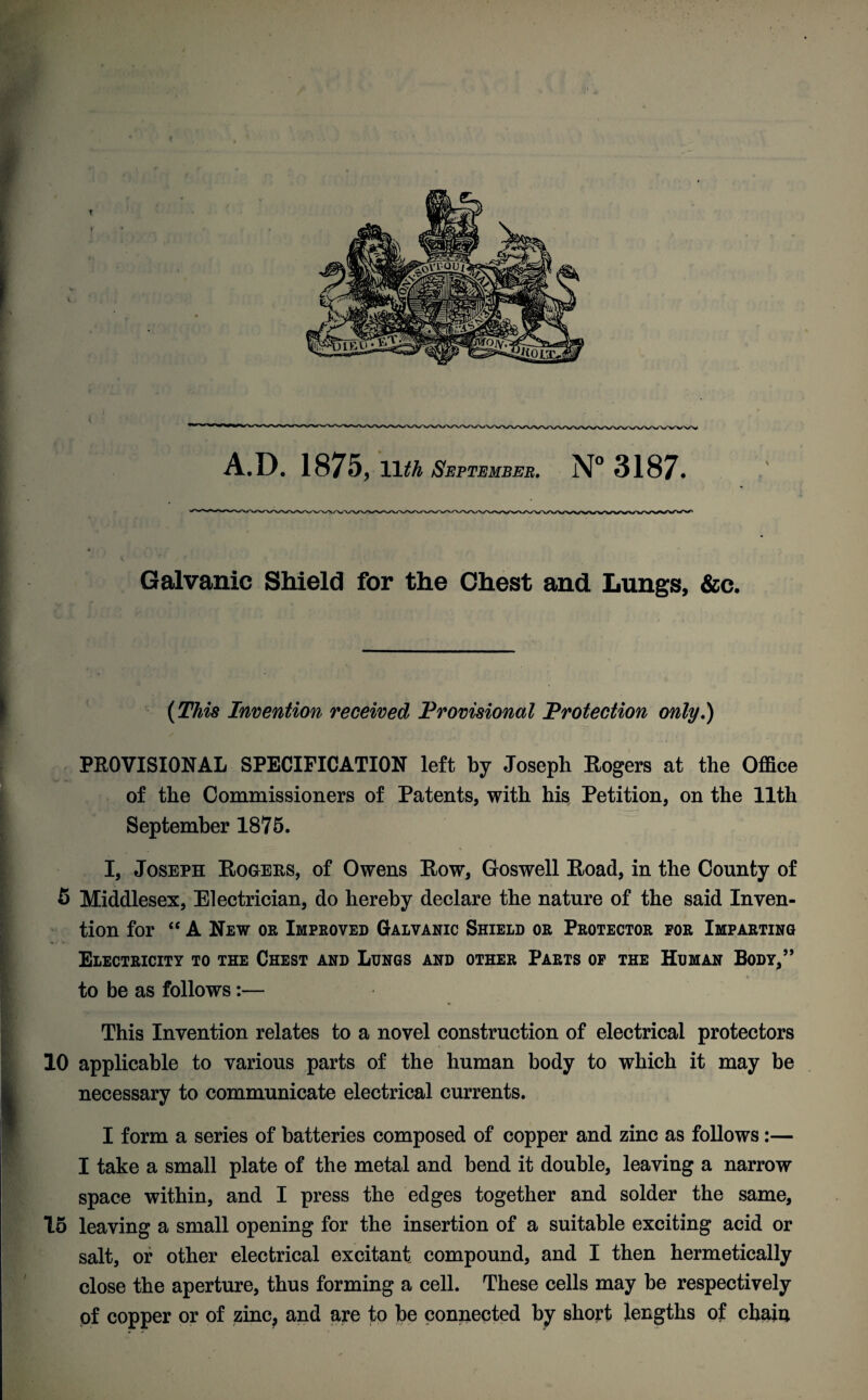 i>' A.D. 1875, 11 th September. N° 3187. Galvanic Shield for the Chest and Lungs, &c. (This Invention received Provisional Protection only.) PROVISIONAL SPECIFICATION left by Joseph Rogers at the Office of the Commissioners of Patents, with his Petition, on the 11th September 1875. I, Joseph Rogers, of Owens Row, Goswell Road, in the County of 5 Middlesex, Electrician, do hereby declare the nature of the said Inven¬ tion for “ A New or Improved Galvanic Shield or Protector for Imparting Electricity to the Chest and Lungs and other Parts of the Human Body,” to be as follows:— This Invention relates to a novel construction of electrical protectors 10 applicable to various parts of the human body to which it may be necessary to communicate electrical currents. I form a series of batteries composed of copper and zinc as follows:— I take a small plate of the metal and bend it double, leaving a narrow space within, and I press the edges together and solder the same, 15 leaving a small opening for the insertion of a suitable exciting acid or salt, or other electrical excitant compound, and I then hermetically close the aperture, thus forming a cell. These cells may be respectively of copper or of zinc? and are to be connected by short lengths of chain