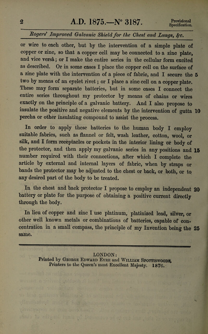 2 A.D. 1875.—N° 3187. Provisional Specification. Rogers9 Improved Galvanic Shield for the Chest and Lungs, 8fC> or wire to each other, but by the intervention of a simple plate of copper or zinc, so that a copper cell may be connected to a zinc plate, and vice versa; or I make the entire series in the cellular form excited as described. Or in some cases I place the copper cell on the surface of a zinc plate with the intervention of a piece of fabric, and I secure the 5 two by means of an eyelet rivet; or I place a zinc cell on a copper plate. These may form separate batteries, but in some cases I connect the entire series throughout my protector by means of chains or wires exactly on the principle of a galvanic battery. And I also propose to insulate the positive and negative elements by the intervention of gutta 10 percha or other insulating compound to assist the process. In order to apply these batteries to the human body I employ suitable fabrics, such as flannel or felt, wash leather, cotton, wool, or silk, and I form receptacles or pockets in the interior lining or body of the protector, and then apply my galvanic series in any positions and 15 number required with their connections, after which I complete the article by external and internal layers of fabric, when by straps or bands the protector may be adjusted to the chest or back, or both, or to any desired part of the body to be treated. In the chest and back protector I propose to employ an independent 20 battery or plate for the purpose of obtaining a positive current directly through the body. In lieu of copper and zinc I use platinum, platinized lead, silver, or other well known metals or combinations of batteries, capable of con¬ centration in a small compass, the principle of my Invention being the 25 same. LONDON: Printed by George Edward Eyre and William Spottiswoodi; Printers to the Queens most Excellent Majesty. 1876.