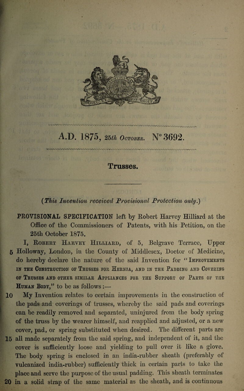 v/ v vVX/\/ ' ' vw Wv ww >. ' v w w W\/V'v vw A.D. 1875 , 25^ October. N° 3692. ^.ojWW V/ V u VA/ Vj \ / V/'JA/WV W\j w Trusses. (2%£*6‘ Invention received Provisioned Protection only.) PKOVISIONAL SPECIFICATION left by Bobert Harvey Hilliard at the Office of the Commissioners of Patents, with his Petition, on the 25th October 1875. I, Eobeut Harvey Hilliard, of 5, Belgrave Terrace, Upper 5 Holloway, London, in the County of Middlesex, Doctor of Medicine, do hereby declare the nature of the said Invention for c< Improvements in the Construction of Trusses for Hernia, and in the Padding and Covering m '. of Trusses and other similar Appliances for the Support of Parts of the Human Body,55 to be as follows :— 10 My Invention relates to certain improvements in the construction of the pads and coverings of trusses, whereby the said pads and coverings Scan be readily removed and separated, uninjured from the body spring of the truss by the wearer himself, and reapplied and adjusted, or a new cover, pad, or spring substituted when desired. The different parts arc 15 all made separately from the said spring, and independent of it, and the cover is sufficiently loose and yielding to pull over it like a glove. The body spring is enclosed in an india-rubber sheath (preferably of vulcanized india-rubber) sufficiently thick in certain parts to take the place and serve the purpose of the usual padding. This sheath terminates 20 in a solid strap of the same material as the sheath, and is continuous