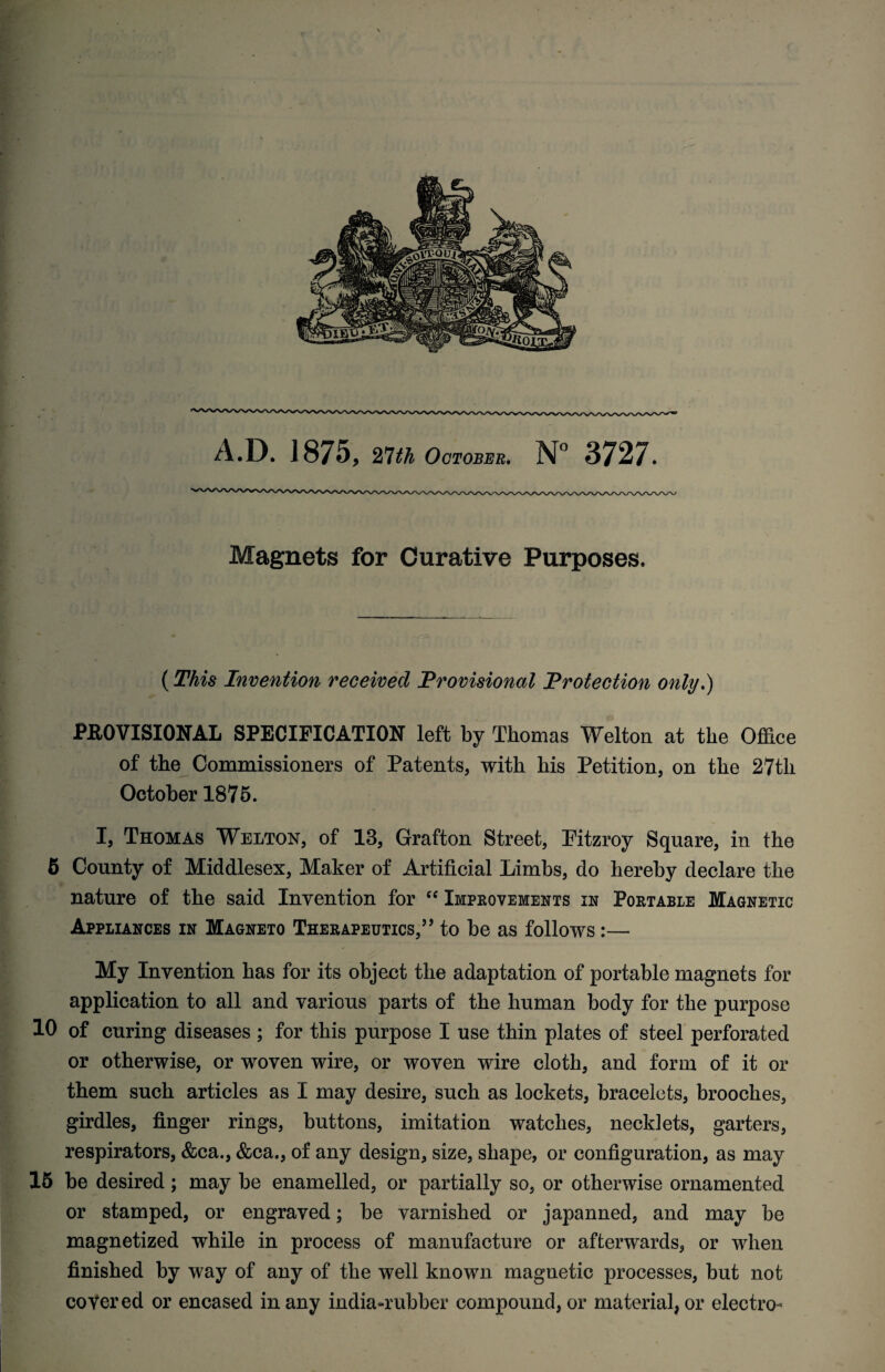 Magnets for Curative Purposes. (This Invention received Provisional Protection only.) PROVISIONAL SPECIFICATION left by Thomas Welton at the Office of the Commissioners of Patents, with his Petition, on the 27th October 1875. I, Thomas Welton, of 13, Grafton Street, Fitzroy Square, in the 6 County of Middlesex, Maker of Artificial Limbs, do hereby declare the nature of the said Invention for “ Improvements in Portable Magnetic Appliances in Magneto Therapeutics,” to be as follows :— My Invention has for its object the adaptation of portable magnets for application to all and various parts of the human body for the purpose 10 of curing diseases ; for this purpose I use thin plates of steel perforated or otherwise, or woven wire, or woven wire cloth, and form of it or them such articles as I may desire, such as lockets, bracelets, brooches, girdles, finger rings, buttons, imitation watches, necklets, garters, respirators, &ea., &ca., of any design, size, shape, or configuration, as may 15 be desired; may be enamelled, or partially so, or otherwise ornamented or stamped, or engraved; be varnished or japanned, and may be magnetized while in process of manufacture or afterwards, or when finished by way of any of the well known magnetic processes, but not coyer ed or encased in any india-rubber compound, or material, or electro-