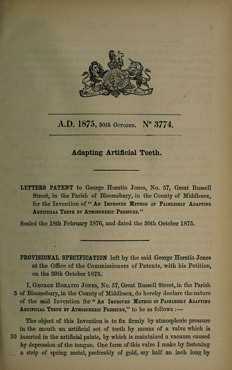 A.D. 1875, 30tli October. N° 3774. Adapting Artificial Teeth. LETTERS PATENT to George Horatio Jones, No. 57, Great Russell Street, in the Parish of Bloomsbury, in the County of Middlesex, for the Invention of cc An Improved Method of Painlessly Adapting Artificial Teeth by Atmospheric Pressure.55 Sealed the 18th February 1876, and dated the 30th October 1875, PROVISIONAL SPECIFICATION left by the said George Horatio Jones at the Office of the Commissioners of Patents, with his Petition, on the 30th October 1875. I, George Horatio Jones, No. 57, Great Russell Street, in the Parish 5 of Bloomsbury, in the County of Middlesex, do hereby declare the nature of the said Invention for “ An Improved Method of Painlessly Adapting Artificial Teeth by Atmospheric Pressure,55 to be as follows :— The object of this Invention is to fix firmly by atmospheric pressure in the mouth an artificial set of teeth by means of a valve which is 10 inserted in the artificial palate, by which is maintained a vacuum caused by depression of the tongue. One form of this valve I make by fastening a strip of spring metal, preferably of gold, say half an inch long by