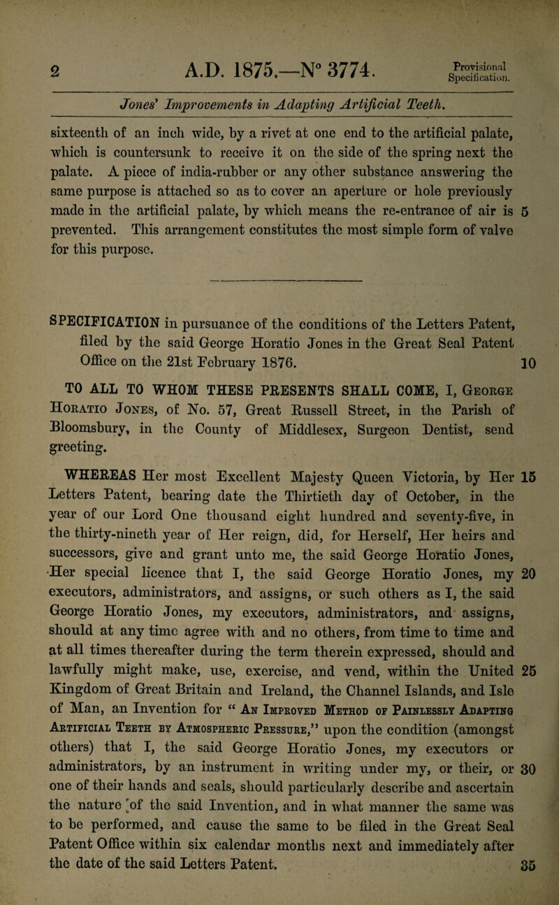 Specification. Jones' Improvements in Adapting Artificial Teeth. sixteenth of an inch wide, by a rivet at one end to the artificial palate, which is countersunk to receive it on the side of the spring next the palate. A piece of india-rubber or any other substance answering the same purpose is attached so as to cover an aperture or hole previously made in the artificial palate, by which means the re-entrance of air is 5 prevented. This arrangement constitutes the most simple form of valve for this purpose. SPECIFICATION in pursuance of the conditions of the Letters Patent, filed by the said George Horatio Jones in the Great Seal Patent Office on the 21st February 1876. 10 TO ALL TO WHOM THESE PRESENTS SHALL COME, I, Geouge Horatio Jones, of No. 57, Great Bussell Street, in the Parish of Bloomsbury, in the County of Middlesex, Surgeon Dentist, send greeting. WHEREAS Her most Excellent Majesty Queen Victoria, by Her 15 Letters Patent, bearing date the Thirtieth day of October, in the year of our Lord One thousand eight hundred and seventy-five, in the thirty-nineth year of Her reign, did, for Herself, Her heirs and successors, give and grant unto me, the said George Horatio Jones, •Her special licence that I, the said George Horatio Jones, my 20 executors, administrators, and assigns, or such others as I, the said George Horatio Jones, my executors, administrators, and assigns, should at any time agree with and no others, from time to time and at all times thereafter during the term therein expressed, should and lawfully might make, use, exercise, and vend, within the United 25 Kingdom of Great Britain and Ireland, the Channel Islands, and Isle of Man, an Invention for “ An Improved Method of Painlessly Adapting Artificial Teeth by Atmospheric Pressure/j upon the condition (amongst others) that I, the said George Horatio Jones, my executors or administrators, by an instrument in writing under my, or their, or 30 one of their hands and seals, should particularly describe and ascertain the nature ^of the said Invention, and in what manner the same was to be performed, and cause the same to be filed in the Great Seal Patent Office within six calendar months next and immediately after the date of the said Letters Patent. 35 i