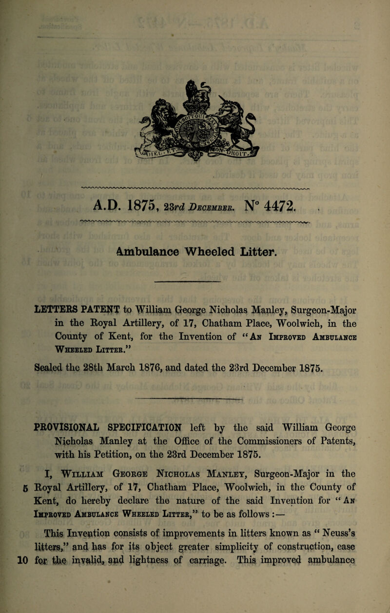 A.D. 1875, 23rd December. N° 4472, Ambulance Wheeled Litter. LETTERS PATENT to William George Nicholas Manley, Surgeon-Major in the Royal Artillery, of 17, Chatham Place, Woolwich, in the County of Kent, for the Invention of “An Improved Ambulance t Wheeled Litter.” Sealed the 28th March 1876, and dated the 23rd December 1875. PROVISIONAL SPECIFICATION left by the said William George Nicholas Manley at the Office of the Commissioners of Patents, with his Petition, on the 23rd December 1875. I, William George Nicholas Manley, Surgeon-Major in the 5 Royal Artillery, of 17, Chatham Place, Woolwich, in the County of Kent, do hereby declare the nature of the said Invention for “An Improved Ambulance Wheeled Litter,” to be as follows :— This Invention consists of improvements in litters known as “ Neuss’s litters,” and has for its object greater simplicity of construction, ease 10 fQ£ the invalid* and lightness of carriage. This improved ambulance