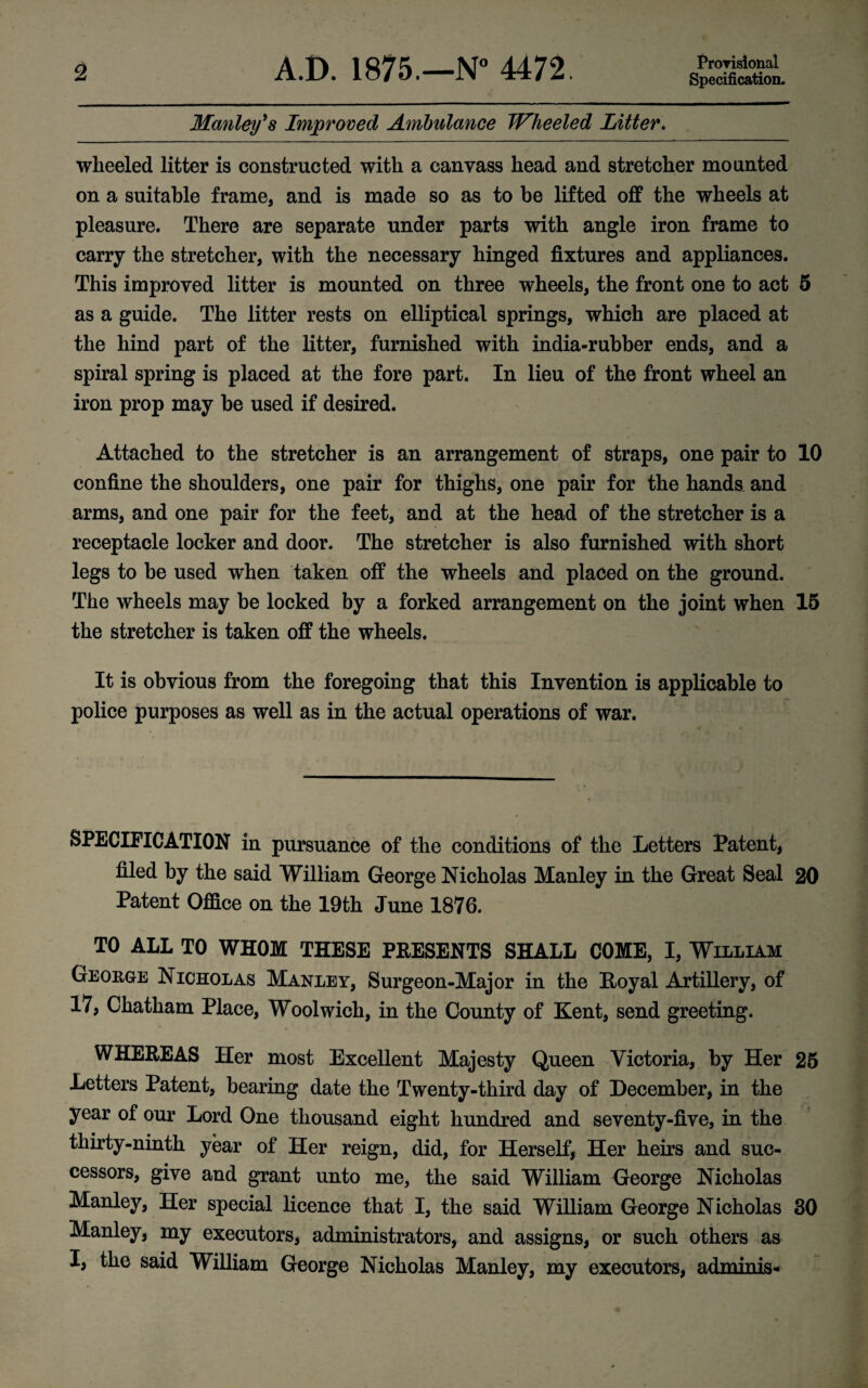 Provisional Manley's Improved Ambulance Wheeled Litter. wheeled litter is constructed with a canvass head and stretcher mounted on a suitable frame, and is made so as to be lifted off the wheels at pleasure. There are separate under parts with angle iron frame to carry the stretcher, with the necessary hinged fixtures and appliances. This improved litter is mounted on three wheels, the front one to act 5 as a guide. The litter rests on elliptical springs, which are placed at the hind part of the litter, furnished with india-rubber ends, and a spiral spring is placed at the fore part. In lieu of the front wheel an iron prop may be used if desired. Attached to the stretcher is an arrangement of straps, one pair to 10 confine the shoulders, one pair for thighs, one pair for the hands and arms, and one pair for the feet, and at the head of the stretcher is a receptacle locker and door. The stretcher is also furnished with short legs to be used when taken off the wheels and placed on the ground. The wheels may be locked by a forked arrangement on the joint when 15 the stretcher is taken off the wheels. It is obvious from the foregoing that this Invention is applicable to police purposes as well as in the actual operations of war. SPECIFICATION in pursuance of the conditions of the Letters Patent, filed by the said William George Nicholas Manley in the Great Seal 20 Patent Office on the 19th June 1876. TO ALL TO WHOM THESE PRESENTS SHALL COME, I, William George Nicholas Manley, Surgeon-Major in the Hoyal Artillery, of 17, Chatham Place, Woolwich, in the County of Kent, send greeting. WHEREAS Her most Excellent Majesty Queen Victoria, by Her 25 Letters Patent, bearing date the Twenty-third day of December, in the year of our Lord One thousand eight hundred and seventy-five, in the thirty-ninth year of Her reign, did, for Herself, Her heirs and suc¬ cessors, give and grant unto me, the said William George Nicholas Manley, Her special licence that I, the said William George Nicholas 30 Manley, my executors, administrators, and assigns, or such others as I, the said William George Nicholas Manley, my executors, admin is-