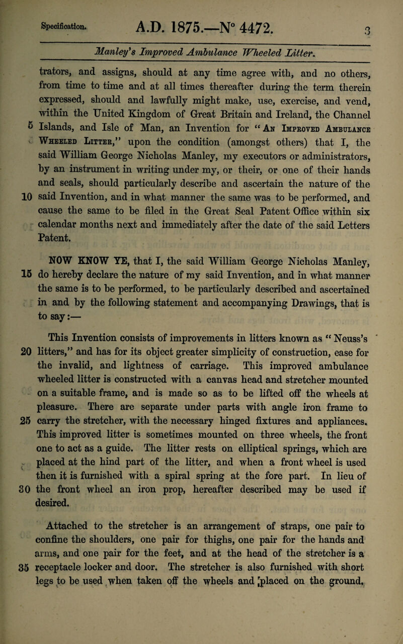 Specification. A.D. 1875.—N° 4472. Manley's Improved Ambulance Wheeled Litter. o trators, and assigns, should at any time agree with, and no others, from time to time and at all times thereafter during the term therein expressed, should and lawfully might make, use, exercise, and vend, within the United Kingdom of Great Britain and Ireland, the Channel 6 Islands, and Isle of Man, an Invention for “ An Improved Ambulance v Wheeled Litter/ ’ upon the condition (amongst others) that I, the said William George Nicholas Manley, my executors or administrators, by an instrument in writing under my, or their, or one of their hands and seals, should particularly describe and ascertain the nature of the 10 said Invention, and in what manner the same was to be performed, and cause the same to be filed in the Great Seal Patent Office within six calendar months next and immediately after the date of the said Letters Patent. NOW KNOW YE, that I, the said William George Nicholas Manley, 15 do hereby declare the nature of my said Invention, and in what manner the same is to be performed, to be particularly described and ascertained in and by the following statement and accompanying Drawings, that is to say:— This Invention consists of improvements in litters known as ec Neuss’s 20 litters/’ and has for its object greater simplicity of construction, ease for the invalid, and lightness of carriage. This improved ambulance wheeled litter is constructed with a canvas head and stretcher mounted on a suitable frame, and is made so as to be lifted off the wheels at pleasure. There are separate under parts with angle iron frame to 25 carry the stretcher, with the necessary hinged fixtures and appliances. This improved litter is sometimes mounted on three wheels, the front one to act as a guide. The litter rests on elliptical springs, which are - placed at the hind part of the litter, and when a front wheel is used then it is furnished with a spiral spring at the fore part. In lieu of 30 the front wheel an iron prop, hereafter described may be used if desired. Attached to the stretcher is an arrangement of straps, one pair to confine the shoulders, one pair for thighs, one pair for the hands and arms, and one pair for the feet, and at the head of the stretcher is a 35 receptacle locker and door. The stretcher is also furnished with short legs to be used .when taken off the wheels and 'placed on the ground.