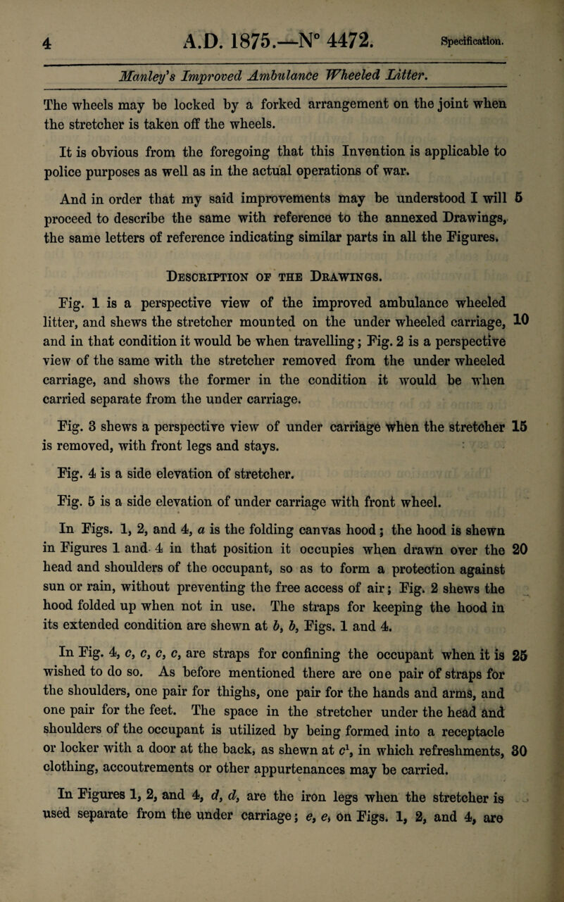 Manley's Improved Ambulance Wheeled Litter. The wheels may be locked by a forked arrangement on the joint when the stretcher is taken off the wheels. It is obvious from the foregoing that this Invention is applicable to police purposes as well as in the actual operations of war. And in order that my said improvements may be understood I will 6 proceed to describe the same with reference to the annexed Drawings, the same letters of reference indicating similar parts in all the Figures. Description of the Drawings. Fig. 1 is a perspective view of the improved ambulance wheeled litter, and shews the stretcher mounted on the under wheeled carriage, 10 and in that condition it would be when travelling; Fig. 2 is a perspective view of the same with the stretcher removed from the under wheeled carriage, and shows the former in the condition it would be when carried separate from the under carriage. Fig. 3 shews a perspective view of under carriage when the stretcher 15 is removed, with front legs and stays. Fig. 4 is a side elevation of stretcher. Fig. 5 is a side elevation of under carriage with front wheel. In Figs. 1, 2, and 4, a is the folding canvas hood; the hood is shewn in Figures 1 and 4 in that position it occupies when drawn over the 20 head and shoulders of the occupant, so as to form a protection against sun or rain, without preventing the free access of air; Fig. 2 shews the hood folded up when not in use. The straps for keeping the hood in its extended condition are shewn at b, b, Figs. 1 and 4. In Fig. 4, <?, <?, c} c, are straps for confining the occupant when it is 25 wished to do so. As before mentioned there are one pair of straps for the shoulders, one pair for thighs, one pair for the hands and arms, and one pair for the feet. The space in the stretcher under the head and shoulders of the occupant is utilized by being formed into a receptacle or locker with a door at the back, as shewn at c1, in which refreshments, 30 clothing, accoutrements or other appurtenances may be carried. In Figures 1, 2, and 4, df d9 are the iron legs when the stretcher is used separate from the under carriage; e9 e% On Figs. 1, 2, and 4, are