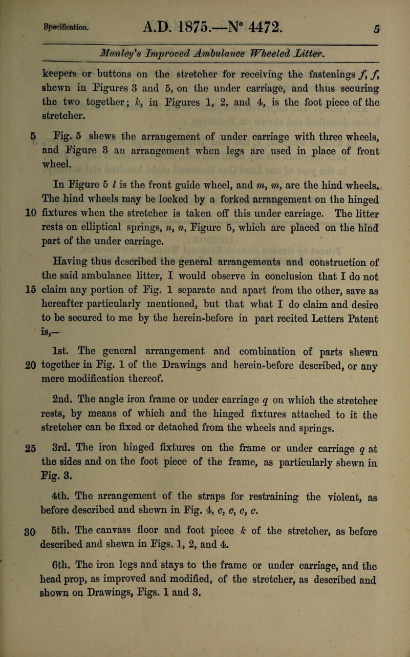 Manley’s Improved Ambulance Wheeled Litter. keepers or buttons on the stretcher for receiving the fastenings f9 f% shewn in Figures 3 and 5, on the under carriage, and thus securing the two together; h, in Figures 1, 2, and 4, is the foot piece of the stretcher. 5 Fig. 5 shews the arrangement of under carriage with three wheels, and Figure 3 an arrangement when legs are used in place of front wheel. In Figure 5 l is the front guide wheel, and m, m, are the hind wheels. The hind wheels may be locked by a forked arrangement on the hinged 10 fixtures when the stretcher is taken off this under carriage. The litter rests on elliptical springs, n, n, Figure 5, which are placed on the hind part of the under carriage. Having thus described the general arrangements and construction of the said ambulance litter, I would observe in conclusion that I do not 15 claim any portion of Fig. 1 separate and apart from the other, save as hereafter particularly mentioned, but that what I do claim and desire to be secured to me by the lierein-before in part recited Letters Patent is,— 1st. The general arrangement and combination of parts shewn 20 together in Fig. 1 of the Drawings and herein-before described, or any mere modification thereof. 2nd. The angle iron frame or under carriage q on which the stretcher rests, by means of which and the hinged fixtures attached to it the stretcher can be fixed or detached from the wheels and springs. 25 3rd. The iron hinged fixtures on the frame or under carriage q at the sides and on the foot piece of the frame, as particularly shewn in Fig. 3. 4th. The arrangement of the straps for restraining the violent, as before described and shewn in Fig. 4, c} c, c9 c. 30 5th. The canvass floor and foot piece k of the stretcher, as before described and shewn in Figs. 1, 2, and 4. 6th. The iron legs and stays to the frame or under carriage, and the head prop, as improved and modified, of the stretcher, as described and shown on Drawings, Figs. 1 and 3,