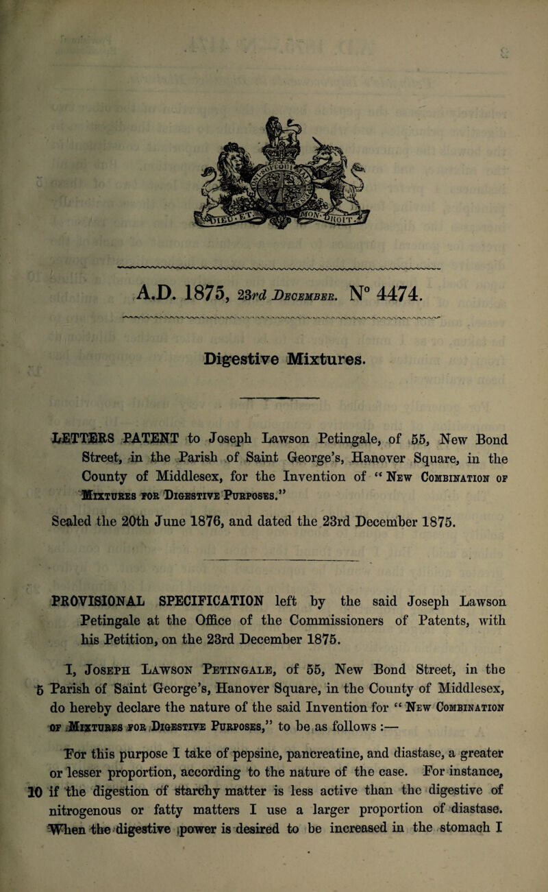 A.D. 1875, 23rd December. N° 4474. Digestive Mixtures. LETTERS PATENT to Joseph Lawson Petingale, of 55, New Bond Street, in the Parish of Saint George’s, Hanover Square, in the County of Middlesex, for the Invention of “ New Combination op Mixtures for Digestive Purposes.” Sealed the 20th June 1876, and dated the 23rd December 1875. PROVISIONAL SPECIFICATION left by the said Joseph Lawson Petingale at the Office of the Commissioners of Patents, with his Petition, on the 23rd December 1875. I, Joseph Lawson Petingale, of 55, New Bond Street, in the £ Parish of Saint George’s, Hanover Square, in the County of Middlesex, do hereby declare the nature of the said Invention for “ New Combination of Mixtures for ;Digestive Purposes,” to be as follows :— For this purpose I take of pepsine, pancreatine, and diastase, a greater or lesser proportion, according to the nature of the case. For instance, 10 if the digestion of Starchy matter is less active than the digestive of nitrogenous or fatty matters I use a larger proportion of diastase.