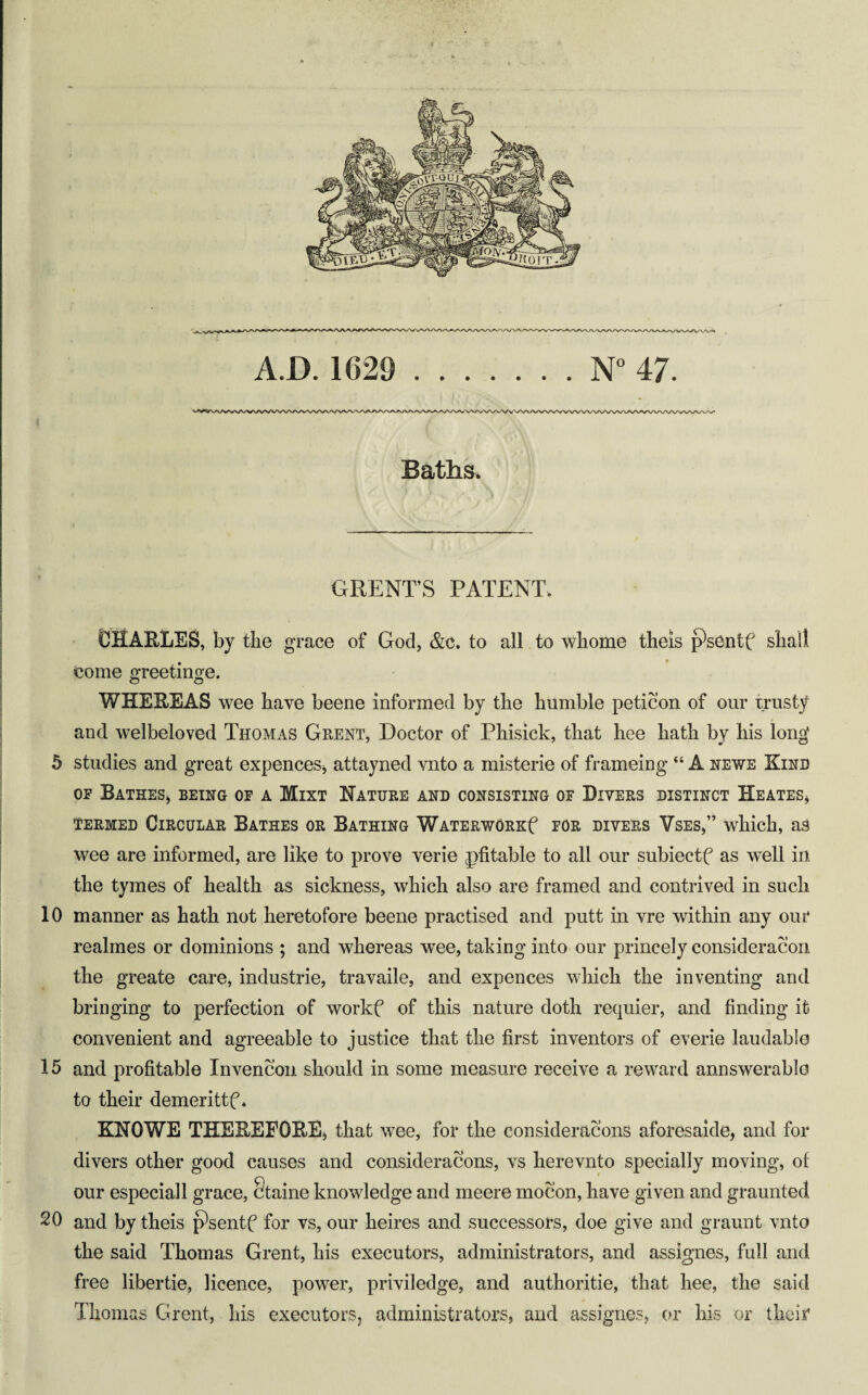 A.D. 1629 .N 47. i Baths. GRENT’S PATENT. CRAELES, by the grace of God, &C. to all to whome theis p'sentf shall come ^reetino^e. o o WHEEEAS wee have beene informed by the humble peticon of our trusty and welbeloved Thomas Ghent, Doctor of Phisick, that hee hath by his long 5 studies and great expences^ attayned vnto a misterie of frameing “ A newe Kind OF Bathes, being of a Mixt Nature and consisting of Divers distinct Heates, TERMED Circular Bathes or Bathing WATERwORKf for divers Vses,” which, as wee are informed, are like to prove verie pfitable to all our subiectf as well in the tymes of health as sickness, which also are framed and contrived in such 10 manner as hath not heretofore beene practised and putt in vre within any our realmes or dominions ; and whereas w^ee, taking into our princely consideracon the greate care, Industrie, travaile, and expences which the inventing and bringing to perfection of workf of this nature doth requier, and finding it convenient and agreeable to justice that the first inventors of everio laudable 15 and profitable Invencon should in some measure receive a reward annswerable to their demerittf * KNOWE THEEEFORE, that wee, for the consideracons aforesaide, and for divers other good causes and consideracons, vs herevnto specially moving, of our especial 1 grace, §taine knowledge and meere mocon, have given and graunted 20 and by theis psentf for vs, our heires and successors, doe give and graunt vnto the said Thomas Grent, his executors, administrators, and assignes, full and free libertie, licence, power, priviledge, and authoritie, that hee, the said Thomas Grent, his executorSj administrators, and assignes, or his or their