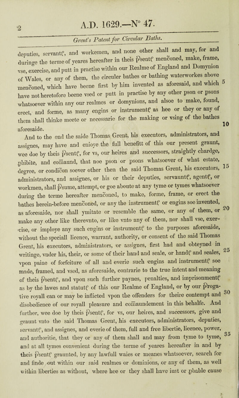 ■2 Grent's Patent for Circular Baths,_ iiiii^servantf, and workemen, and none otter shall and may, for and durino'e the terine of yeares hereafter in theis psentf menconed, make, frame, vse, exercise, and putt in practise within our Realme of England and Domymon of Wales, or any of them, the circuler bathes or bathing waterworkes above menconed, which have beene first by him invented as aforesaid, and which have not heretofore beene vsed or putt in practise by any other pson or psons whatsoever within any our realmes or domynions, and alsoe to make, found, erect, and forme, as many engins or instrument^ as hee or they or any of them shall thinke meete or necessarie for the making or vsing of the bathes aforesaide. And to the end the saide Thomas Grent, his executors, administrators, and assignes, may have and enioye the full benefitt of this our present graunt, wee doe by theis psentf, for vs, our heires and successors, straightly chardge, phibite, and comaund, that noe pson or psons whatsoever of what estate, degree, or condicon soever other then the said Thomas Grent, his executors, administrators, and assignes, or his or their deputies, servauntf, agentf, or workmen, shall psume, attempt, or goe aboute at any tyme or tymes whatsoever during the terme hereafter menconed, to make, forme, frame, or erect the bathes herein-before menconed, or any the instrumentf or engins soe invented, as aforesaide, nor shall ymitate or xesemble the same, or any of them, or make any ,other like therevnto, or like vnto any of them, nor shall vse, exer¬ cise, or imploye any such engins or instrument^ to the purposes aforesaide, without the speciall licence, warrant, authority, or consent of the said Thomas Grent, his executors, administrators, or assignes, first had and obteyned in writino’e, vnder his, their, or some of their hand and seale, or handf* and seales, vpon paine of forfeiture of all and everie such engins and instruments^ soe made, framed, and vsed, as aforesaide, contrarie to the true intent and meaning of theis ^sentf, and vpon such further paynes, penalties, and iinprisonmentf as by the lawes and statutf of this our Realme of England, or by our proga- tive royall can or may be inflicted vpon the offenders for theire contempt and disobedience of our royall pleasure and comaundement in this behalfe. And farther, wee doe by theis psentf, for vs, our heires, and successors, give and jrraunt vnto the said Thomas Grent, his executors, administrators, deputies, o servantf, and assignes, and everie of them, full and free libertie, licence, power, ® 35 and authoritie, that they or any of them shall and may from tyme to tyme, and at all tymes convenient during the terme of yeares hereafter in and by theis psentf graunted, by any lawfull waies or meanes whatsoever, search for and finde out within our said realmes or dominions, or any of them, as well within liberties as without, where hee or they shall have iust or pbable cause