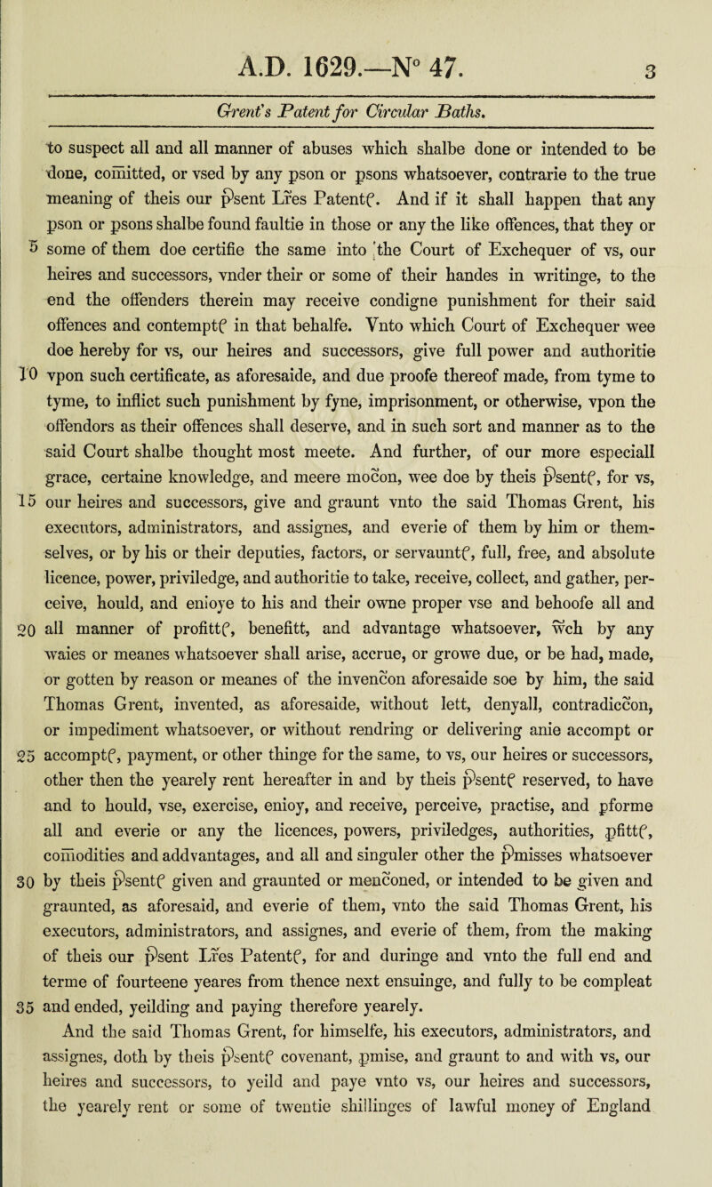 I A.D. 1629.—N 47. 3 Grent's Patent for Circular Paths, to suspect all and all manner of abuses which shalbe done or intended to be done, coniitted, or vsed bj any pson or psons whatsoever, contrarie to the true meaning of theis our psent Lres Patentf. And if it shall happen that any pson or psons shalbe found faultie in those or any the like offences, that they or I b some of them doe certifie the same into |the Court of Exchequer of vs, our heires and successors, vnder their or some of their handes in writinge, to the I end the offenders therein may receive condigne punishment for their said I offences and contemptf in that behalfe. Vnto which Court of Exchequer wee I doe hereby for vs, our heires and successors, give full power and authoritie I 10 vpon such certificate, as aforesaide, and due proofe thereof made, from tyme to I tyme, to inflict such punishment by fyne, imprisonment, or otherwise, vpon the I offenders as their offences shall deserve, and in such sort and manner as to the I said Court shalbe thought most meete. And further, of our more especiall grace, certaine knowledge, and meere mocon, wee doe by theis psentf, for vs, 15 our heires and successors, give and graunt vnto the said Thomas Grent, his executors, administrators, and assignes, and everie of them by him or them¬ selves, or by his or their deputies, factors, or servauntf, full, free, and absolute licence, power, priviledge, and authoritie to take, receive, collect, and gather, per- j ceive, hould, and enioye to his and their owne proper vse and behoofe all and i 20 all manner of profittf, benefitt, and advantage whatsoever, wch by any waies or meanes whatsoever shall arise, accrue, or growe due, or be had, made, or gotten by reason or meanes of the invencon aforesaide soe by him, the said Thomas Grent, invented, as aforesaide, without lett, deny all, contradiccon, or impediment whatsoever, or without rendring or delivering anie accompt or 25 accomptf, payment, or other thinge for the same, to vs, our heires or successors, other then the yearely rent hereafter in and by theis psentf reserved, to have and to hould, vse, exercise, enioy, and receive, perceive, practise, and pforme all and everie or any the licences, powers, priviledges, authorities, pfittf, comodities and addvantages, and all and singuler other the p^misses whatsoever 30 by theis p’sentf given and graunted or menconed, or intended to be given and graunted, as aforesaid, and everie of them, vnto the said Thomas Grent, his executors, administrators, and assignes, and everie of them, from the making of theis our ^sent Lfes Patentf, for and duringe and vnto the full end and terme of fourteene yeares from thence next ensuinge, and fully to be compleat 35 and ended, yeilding and paying therefore yearely. And the said Thomas Grent, for himselfe, his executors, administrators, and assignes, doth by theis psentf covenant, pmise, and graunt to and with vs, our heires and successors, to yeild and paye vnto vs, our heires and successors, the yearely rent or some of twentie shillinges of lawful money of England