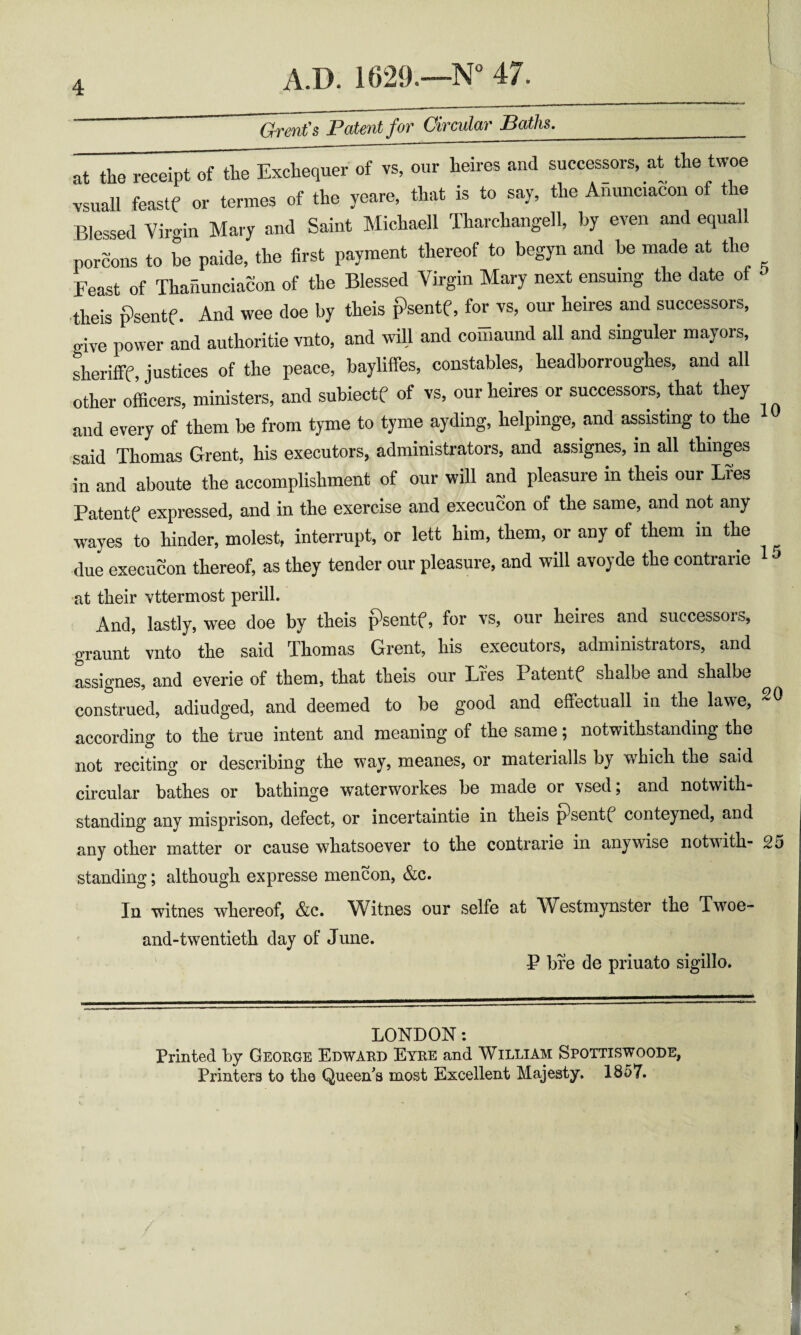 4 Grent's Patent for Circular Baths. __ at the receipt of the Exchequer of vs, our heires and successors, at the twoe vsuall feaste or termes of the yeare, that is to say, the Ahunciacon of the Blessed Virgin Mary and Saint Michaell Tharchangell, by even and equall porcons to be paide, the first payment thereof to begyn and be made at the Feast of Thaiiunciacon of the Blessed Virgin Mary next ensuing the date of ■theis psentf. And wee doe by theis i^sentf, for vs, our heires and successors, ..ive power and authoritie vnto, and will and comaund all and singuler mayors, sherifff, justices of the peace, baylifies, constables, headborroughes, and all other okers, ministers, and subiectf of vs, our heires or successors, that they and every of them be from tyme to tyme ayding, helpinge, and assisting to the said Thomas Grent, his executors, administrators, and assignes, in all thinges in and aboute the accomplishment of our will and pleasure in theis our Lfes Patente expressed, and in the exercise and execucon of the same, and not any wayes to hinder, molest, interrupt, or lett him, them, or any of them in the ^ due execucon thereof, as they tender our pleasure, and will avoyde the contrarie ^ ^ at their vttermost perill. And, lastly, wee doe by theis psentf, for vs, our heires and successors, graunt vnto tlie said Thomas Grent, his executors, administrators, and assignes, and everie of them, that theis our Lies Patentf^ shalbe and shalbe construed, adiudged, and deemed to be good and effectuall in the lawe, according to the true intent and meaning of the same ^ notwithstanding the not reciting or describing the way, meanes, or materialls by which the said circular bathes or bathinge waterworkes be made or vsed; and notwith¬ standing any misprison, defect, or incertaintie in theis psentf conteyned, and any other matter or cause whatsoever to the contrarie in anywise notwith- 25 standing; although expresse mencon, &c. In witnes whereof, &c. Witnes our selfe at Westmynster the Twoe- and-twentieth day of June. P bre de priuato sigillo. LONDON: Printed by George Edward Eyre and William Spottiswoode, Printers to the Queen^a most Excellent Majesty. 1857.