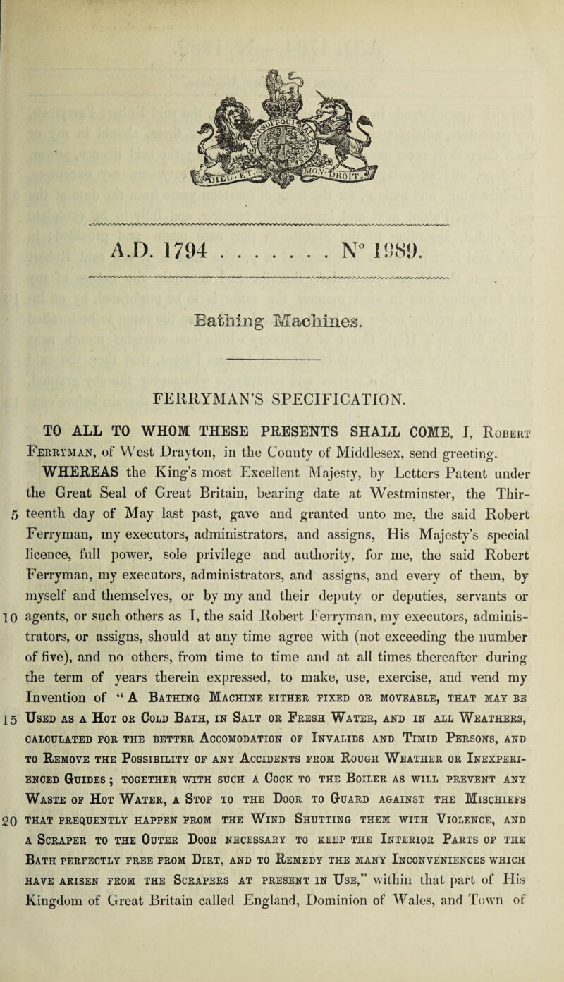 Bathing Machines. FERRYMAN’S SPECIFICATION. TO ALL TO WHOM THESE PRESENTS SHALL COME, I, Robert Ferryman, of West Drayton, in the County of Middlesex, send greeting. WHEREAS the King’s most Excellent Majesty, by Letters Patent under the Great Seal of Great Britain, bearing date at Westminster, the Thir- 5 teenth day of May last past, gave and granted unto me, the said Robert Ferryman, my executors, administrators, and assigns, His Majesty’s special licence, full power, sole privilege and authority, for me, the said Robert Ferryman, my executors, administrators, and assigns, and every of them, by myself and themselves, or by my and their deputy or deputies, servants or 10 agents, or such others as I, the said Robert Ferryman, my executors, adminis¬ trators, or assigns, should at any time agree with (not exceeding the number of five), and no others, from time to time and at all times thereafter during the term of years therein expressed, to make, use, exercise, and vend my Invention of “ A Bathing Machine either fixed or moveable, that may be 15 Used as a Hot or Cold Bath, in Salt or Fresh Water, and in all Weathers, CALCULATED FOR THE BETTER ACCOMODATION OF INVALIDS AND TlMID PERSONS, AND to Remove the Possibility of any Accidents from Rough Weather or Inexperi¬ enced Guides ; together with such a Cock to the Boiler as will prevent any Waste of Hot Water, a Stop to the Door to Guard against the Mischiefs 20 that frequently happen from the Wind Shutting them with Violence, and a Scraper to the Outer Door necessary to keep the Interior Parts of the Bath perfectly free from Dirt, and to Remedy the many Inconveniences which HAVE ARISEN FROM THE SCRAPERS AT PRESENT IN USE,” within that part of His Kingdom of Great Britain called England, Dominion of Wales, and Town of