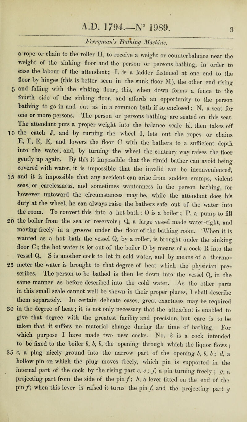 A.D. 1794.—N° 1989. Ferrymans Bathing Machine. 3 a rope or chain to the roller H, to receive a weight or counterbalance near the weight of the sinking floor and the person or persons bathing, in order to ease the labour of the attendant; L is a ladder fastened at one end to the floor by hinges (this is better seen in the sunk floor M), the other end rising 5 and falling with the sinking floor.; this, when down forms a fence to the fourth side of the sinking floor, and affords an opportunity to the person bathing to go in and out as in a common bath if so enclosed; N, a seat for one or more persons. The person or persons bathing are seated on this seat. The attendant puts a proper weight into the balance scale K, then takes off 10 the catch J, and by turning the wheel I, lets out the ropes or chains E, E, E, E, and lowers the floor C with the bathers to a sufficient depth into the water, and, by turning the wheel the contrary way raises the floor gently up again. By this it impossible that the timid bather can avoid being covered with water, it is impossible that the invalid can be inconvenienced, 15 and it is impossible that any accident can arise from sudden cramps, violent seas, or carelessness, and sometimes wanionness in the person bathing, for however untoward the circumstances may be, while the attendant does his duty at the wheel, he can always raise the bathers safe out of the wTater into the room. To convert this into a hot bath : 0 is a boiler; P, a pump to fill 20 the boiler from the sea or reservoir; Q, a large vessel made water-tight, and moving freely in a groove under the floor of the bathing room. When it is wanted as a hot bath the vessel Q, by a roller, is brought under the sinking floor C; the hot w^ater is let out of the boiler 0 by means of a cock R into the vessel Q. S is another cock to let in cold w ater, and by means of a thermo- 25 meter the water is brought to that degree of heat which the physician pre¬ scribes. The person to be bathed is then let down into the vessel Q, in the same manner as before described into the cold wrater. As the other parts in this small scale cannot well be shewn in their proper places, I shall describe them separately. In certain delicate cases, great exactness may be required 30 in the degree of heat; it is not only necessary that the attendant is enabled to give that degree with the greatest facility and precision, but care is to be taken that it suffers no material change during the time of bathing. For which purpose I have made two new cocks. No. 2 is a cock intended to be fixed to the boiler b, b, b, the opening through which the liquor flows ; 35 c, a plug nicely ground into the narrow part of the opening b, b, b : d, a hollow pin on which the plug moves freely, which pin is supported in the internal part of the cock by the rising part e, e; /, a pin turning freely ; g, a projecting part from the side of the pin f;h, a lever fitted on the end of the pin/; when this lever is raised it turns the pin/, and the projecting part g