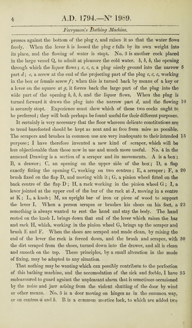 Ferryman s loathing Machine. presses against the bottom of the plug c, and raises it so that the water flows freely. When the lever h is loosed the plug c falls by its own weight into its place, and the flowing of water is stopt. No. 3 is another cock placed in the large vessel Q, to admit at pleasure the cold water. 5, b, b, the opening through which the liquor flows ; c, c, c, a plug nicely ground into the narrow 5 part d; e, a screw at the end of the projecting part of the plug c, c, c, working in the box or female screw/; when this is turned back by means of a key or a lever on the square at g, it forces back the large part of the plug into the wide part of the opening b, b, b, and the liquor flows. When the plug is turned forward it draws the plug into the narrow part d, and the flowing 10 is securely stopt. Experience must shew which of these two cocks ought to be preferred; they will both perhaps be found useful for their different purposes, It certainly is very necessary that the floor whereon delicate constitutions are to tread barefooted should be kept as neat and as free from mire as possible. The scrapers and brushes in common use are very inadequate to their intended 15 purpose; I have therefore invented a new kind of scraper, which will be less objectionable than those now in use and much more useful. No. 4 in the annexed Drawing is a section of a scraper and its movements. A is a box ; B, a drawer; C, an opening on the upper side of the box; D, a flap exactly fitting the opening C, working on two centres; E, a scraper; F, a 20 brush fixed on the flap D, and moving with it; G, a pinion wheel fitted on the back centre of the flap D ; H, a rack working in the pinion wheel G ; I, a lever jointed at the upper end of the bar of the rack at J, moving in a centre at K; L, a knob; M, an upright bar of iron or piece of wood to support the lever I. When a person scrapes or brushes his shoes on his feet, a 25 something is always wanted to rest the hand and stay the body. The hand rested on the knob L brings down that end of the lever which raises the bar and rack H, which, working in the pinion wheel G, brings up the scraper and brush E and F. When the shoes are scraped and made clean, by raising the end of the lever the rack is forced down, and the brush and scraper, with 30 the dirt scraped from the shoes, turned down into the drawer, and all is clean and smooth on the top. These principles, by a small alteration in the mode of fixing, may be adapted to any situation. That nothing maybe wanting which can possibly contribute to the perfection of this bathing machine, and the accomodation of the sick and feeble, I have 35 endeavoured to guard against the unpleasant alarm that is sometimes occasioned by the noise and jarr arising from the violent shutting of the door by wind or other means. No. 5 is a door moving on hinges as in the common way, or on centres a and b. B is a common mortice lock, to which are added two