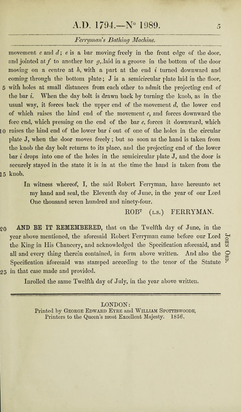 O Ferryman s Bathing Machine. movement c and d; e is a bar moving freely in tlie front edge of tlie door, and jointed aty* to another bar <7,.laid in a groove in the bottom of the door moving on a centre at h, with a part at the end i turned downward and coming through the bottom plate; J is a semicircular plate laid in the floor, 5 with holes at small distances from each other to admit the projecting end of the bar i. When the day bolt is drawn back by turning the knob, as in the usual way, it forces back the upper end of the movement d, the lower end of which raises the hind end of the movement c, and forces downward the fore end, which pressing on the end of the bar e, forces it downward, which i 0 raises the hind end of the lower bar i out of one of the holes in the circular plate J, when the door moves freely; but so soon as the hand is taken from the knob the day bolt returns to its place, and the projecting end of the lower bar i drops into one of the holes in the semicircular plate J, and the door is securely stayed in the state it is in at the time the hand is taken from the 15 knob. In witness whereof, I, the said Robert Ferryman, have hereunto set my hand and seal, the Eleventh day of June, in the year of our Lord One thousand seven hundred and ninety-four. ROBT (l.s.) FERRYMAN. 20 AND BE IT REMEMBERED, that on the Twelfth day of June, in the year above mentioned, the aforesaid Robert Ferryman came before our Lord the King in His Chancery, and acknowledged the Specification aforesaid, and all and every thing therein contained, in form above written. And also the Specification aforesaid wras stamped according to the tenor of the Statute Inrolled the same Twelfth day of July, in the year above written. LONDON: Printed by George Edward Eyre and William Spottiswoode, Printers to the Queen’s most Excellent Majesty. 1856, John Ord.