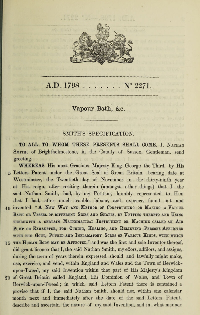 Vapour Bath, &c. SMITH’S SPECIFICATION. TO ALL TO WHOM THESE PEESENTS SHALL COME, I, Natuan Smith, of Brighthelmestone, in the County of Sussex, Gentleman, send greeting. WHEREAS His most Gracious Majesty King George the Third, by His 5 Letters Patent under the Great Seal of Great Britain, bearing date at Westminster, the Twentieth day of November, in the thirty-ninth year of His reign, after reciting therein (amongst other things) that I, the said Nathan Smith, had, by my Petition, humbly represented to Him that I had,, after much trouble, labour, and expence, found out and j 0 invented “ A New Way and Method of Constructing or Making a Vapour Bath or Vessel of different Sizes and Shapes, by Uniting thereto and Using THEREWITH A CERTAIN MATHEMATICAL INSTRUMENT OR MACHINE CALLED AN AlR Bump or Exhauster, for Curing, Healing, and Relieving Persons Afflicted WITH THE Q-OUT, PuTRID AND InFLAMATORY SoRES OF VARIOUS KiNDS, WITH WHICH 15 THE Human Body may be Affected,” and was the first and sole Inventor thereof, did grant licence that I, the said Nathan Smith, my exors, admors, and assigns, during the term of years therein expressed, should and lawfully might make, use, exercise, and vend, within England and Wales and the Town of Berwick- upon-Tweed, my said Invention within that part of His Majesty’s Kingdom 20 of Great Britain called England, His Dominion of Wales, and Town of Berwick-upon-Tweed; in which said Letters Patent there is contained a proviso that if I, the said Nathan Smith, should not, within one calendar month next and immediately after the date of the said Letters Patent, describe and ascertain the nature of my said Invention, and in what maimer