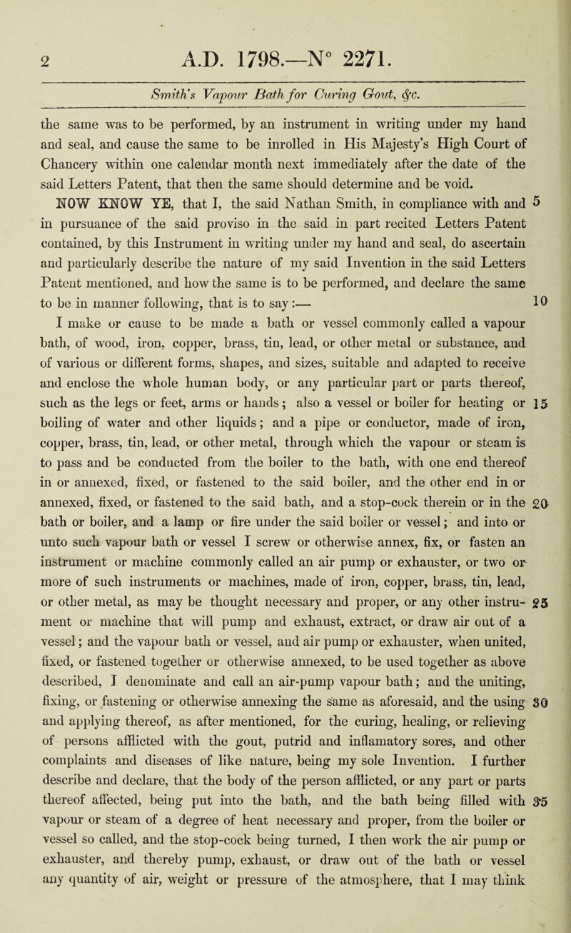 Smith's Vapour Bath for Curing Gout, ^c. the same was to be performed, by an instrument in writing under my hand and seal, and cause the same to be inrolled in His Majesty’s High Court of Chancery within one calendar month next immediately after the date of the said Letters Patent, that then the same should determine and be void. NOW KNOW YE, that I, the said Nathan Smith, in compliance with and ^ in pursuance of the said proviso in the said in part recited Letters Patent contained, by this Instrument in writing under my hand and seal, do ascertain and particularly describe the nature of my said Invention in the said Letters Patent mentioned, and how the same is to be performed, and declare the same to be in manner following, that is to say:— 10 I make or cause to be made a bath or vessel commonly called a vapour bath, of wood, iron, copper, brass, tin, lead, or other metal or substance, and of various or different forms, shapes, and sizes, suitable and adapted to receive and enclose the whole human body, or any particular part or parts thereof, such as the legs or feet, arms or hands; also a vessel or boiler for heating or 15 boiling of water and other liquids; and a pipe or conductor, made of iron, copper, brass, tin, lead, or other metal, through which the vapour or steam is to pass and be conducted from the boiler to the bath, with one end thereof in or annexed, fixed, or fastened to the said boiler, and the other end in or annexed, fixed, or fastened to the said bath, and a stop-cock therein or in the £0 bath or boiler, and a lamp or fire under the said boiler or vessel; and into or unto such vapour bath or vessel I screw or otherwise annex, fix, or fasten an instrument or machine commonly called an air pump or exhauster, or two or more of such instruments or machines, made of iron, copper, brass, tin, lead, or other metal, as may be thought necessary and proper, or any other instru- £5 ment or machine that will pump and exhaust, extract, or draw air out of a vessel; and the vapour bath or vessel, and air pump or exhauster, when united, fixed, or fastened together or otherwise annexed, to be used together as above described, I denominate and call an air-pump vapour bath; and the uniting, fixing, or fastening or otherwise annexing the same as aforesaid, and the using 30 and applying thereof, as after mentioned, for the curing, healing, or relieving of persons afflicted with the gout, putrid and inflamatory sores, and other complaints and diseases of like nature, being my sole Invention. I further describe and declare, that the body of the person afflicted, or any part or parts thereof affected, being put into the bath, and the bath being filled with 3*5 vapour or steam of a degree of heat necessary and proper, from the boiler or vessel so called, and the stop-cock being turned, I then work the air pump or exhauster, and thereby pump, exhaust, or draw out of the bath or vessel any quantity of air, weight or pressure of the atmosphere, that I may think