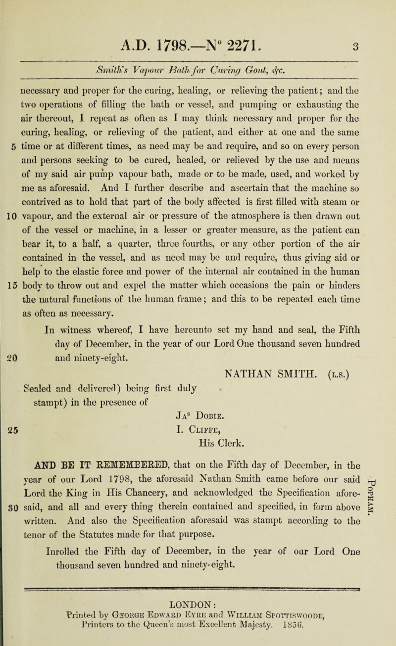 Smith's Vapour Bath for Curing Gout, <^c, necessary and proper for the curing, healing, or relieving the patient; and the two operations of filling the bath or vessel, and pumping or exhausting the air thereout, I repeat as often as I may think necessary and proper for the curing, healing, or relieving of the patient, and either at one and the same 5 time or at different times, as need may be and require, and so on every person and persons seeking to be cured, healed, or relieved by the use and means of my said air pump vapour bath, made or to be made, used, and worked by me as aforesaid. And I further describe and ascertain that the machine so contrived as to hold that part of the body affected is first filled with steam or 10 vapour, and the external air or pressure of the atmosphere is then drawn out of the vessel or machine, in a lesser or greater measure, as the patient can bear it, to a half, a quarter, three fourths, or any other portion of the air contained in the vessel, and as need may be and require, thus giving aid or help to the elastic force and power of the internal air contained in the human 15 body to throw out and expel the matter which occasions the pain or hinders the natural functions of the human frame; and this to be repeated each time as often as necessary. In witness whereof, I have hereunto set my hand and seal, the Fifth day of December, in the year of our Lord One thousand seven hundred 20 and ninety-eight. NATHAN SMITH, (l.s.) Sealed and delivered) being first duly stampt) in the presence of Ja® Dobie. 25 1. Cliffe, His Clerk. AND BE IT BEMEMEEEED, that on the Fifth day of December, in the year of our Lord 1798, the aforesaid Nathan Smith came before our said Lord the King in His Chancery, and acknowledged the Specification afore- SO said, and all and every thing therein contained and specified, in form above written. And also the Specification aforesaid was stampt according to the tenor of the Statutes made for that purpose. Inrolled the Fifth day of December, in the year of our Lord One thousand seven hundred and ninety-eight. LONDON: Printed by Geoege Edward Eyre and William SrornswooDE, Printers to the Queen's most Excellent Majesty. LSoO. PoPHAM.