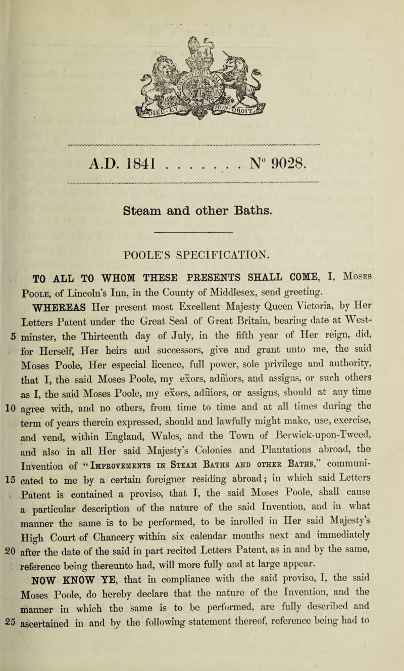 A.D. 1841 ....... N°9028. Steam and other Baths. POOLE’S SPECIFICATION. TO ALL TO WHOM THESE PRESENTS SHALL COME, I, Moses Poole, of Lincoln's Inn, in the County of Middlesex, send greeting. WHEREAS Her present most Excellent Majesty Queen Victoria, by Her Letters Patent under the Great Seal of Great Britain, bearing date at West- 15 minster, the Thirteenth day of July, in the fifth year of Her reign, did, for Herself, Her heirs and successors, give and grant unto me, the said Moses Poole, Her especial licence, full power, sole privilege and authority, that I, the said Moses Poole, my exors, adhiors, and assigns, or such others as I, the said Moses Poole, my exors, adihors, or assigns, should at any time 10 agree with, and no others, from time to time and at all times during the term of years therein expressed, should and lawfully might make, use, exercise, and vend, within England, Wales, and the Town of Berwick-upon-Tweed, and also in all Her said Majesty’s Colonies and Plantations abroad, the Invention of “ Improvements in Steam Baths and other Baths, ’ communi- 15 cated to me by a certain foreigner residing abroad; iu which said Letters Patent is contained a proviso, that I, the said Moses Poole, shall cause a particular description of the nature of the said Invention, and in what manner the same is to be performed, to be inrolled in Her said Majesty’s High Court of Chancery within six calendar months next and immediately 20 after the date of the said in part recited Letters Patent, as in and by the same, reference being thereunto had, will more fully and at large appear. NOW KNOW YE, that in compliance with the said proviso, I, the said Moses Poole, do hereby declare that the nature of the Invention, and the manner in which the same is to be performed, aie fully described and 25 ascertained in and by the following statement thereof, reference being had to