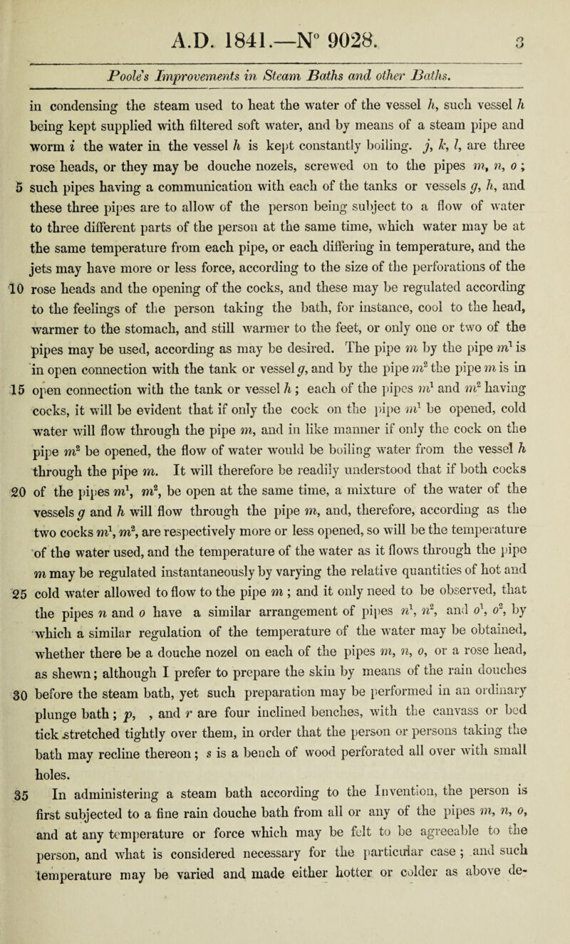 Poole s Improvements in Steam Baths and other Baths. in condensing the steam used to heat the water of the vessel h9 such vessel h being kept supplied with filtered soft water, and by means of a steam pipe and worm i the water in the vessel h is kept constantly boiling, j, Jc, l, are three rose heads, or they may be douche nozels, screwed on to the pipes mt n, o ; 5 such pipes having a communication with each of the tanks or vessels g9 h9 and these three pipes are to allow of the person being subject to a flow of water to three different parts of the person at the same time, which water may be at the same temperature from each pipe, or each differing in temperature, and the jets may have more or less force, according to the size of the perforations of the 10 rose heads and the opening of the cocks, and these may be regulated according to the feelings of the person taking the bath, for instance, cool to the head, warmer to the stomach, and still warmer to the feet, or only one or two of the pipes may be used, according as may be desired. The pipe m by the pipe ml is in open connection with the tank or vessel g9 and by the pipe m2 the pipe m is in 15 open connection with the tank or vessel h ; each of the pipes m1 and m2 having cocks, it will be evident that if only the cock on the pipe m1 be opened, cold water will flow through the pipe m9 and in like manner if only the cock on the pipe m2 be opened, the flow of water would be boiling water from the vessel h through the pipe m. It will therefore be readily understood that if both cocks 20 of the pipes m\ m2, be open at the same time, a mixture of the water of the vessels g and h will flow through the pipe m, and, therefore, according as the two cocks m\ m2, are respectively more or less opened, so will be the temperature of the water used, and the temperature of the water as it flows through the pipe m may be regulated instantaneously by varying the relative quantities of hot and 25 cold water allowed to flow to the pipe m ; and it only need to be observed, that the pipes n and 0 have a similar arrangement of pipes n\ n2, and o\ o~, by which a similar regulation of the temperature of the water may be obtained, whether there be a douche nozel on each of the pipes m, n, 0, or a rose head, as shewn j although I prefer to prepare the skin by means of the rain douches 30 before the steam bath, yet such preparation may be performed in an ordinary plunge bath; p9 , and r are four inclined benches, with the canvass or bed tick .stretched tightly over them, in order that the person or persons taking the bath may recline thereon; s is a bench of wood perforated all over with small holes. 35 In administering a steam bath according to the Invention, the person is first subjected to a fine rain douche bath from all or any of the pipes m, n, 0, and at any temperature or force which may be felt to be agreeable to the person, and what is considered necessary for the particular case ; and such temperature may be varied and made either hotter or colder as aoove de~