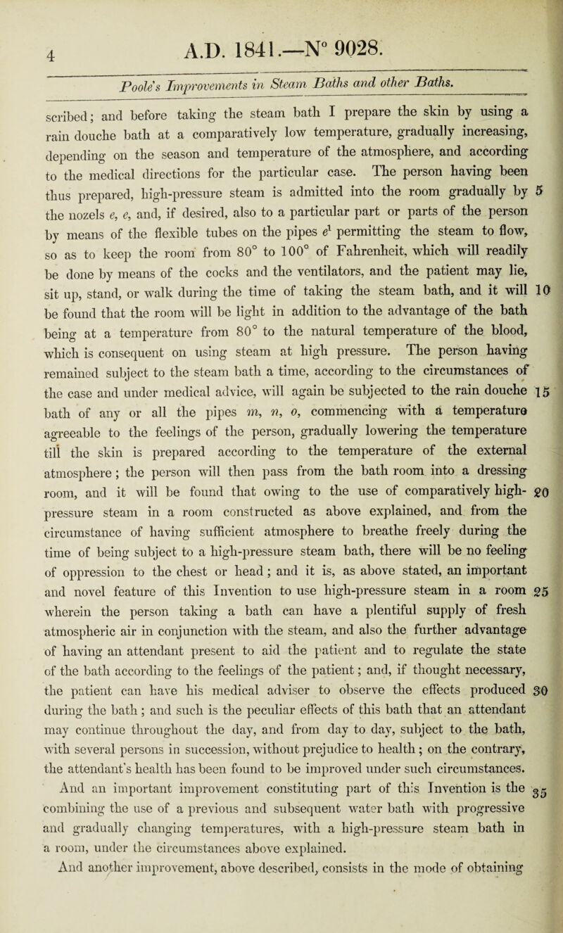 Poole's Improvements in Steam Paths and other Baths. scribed; and before taking the steam batli I prepare the skin by using a rain douche bath at a comparatively low temperature, gradually increasing, depending on the season and temperature of the atmosphere, and according to the medical directions for the particular case. The person having been thus prepared, high-pressure steam is admitted into the room gradually by 5 the nozels e, e, and, if desired, also to a particular part or parts of the person by means of the flexible tubes on the pipes e1 permitting the steam to flow, so as to keep the room from 80° to 100° of Fahrenheit, which will readily be done by means of the cocks and the ventilators, and the patient may lie, sit up, stand, or walk during the time of taking the steam bath, and it will 10 be found that the room will be light in addition to the advantage of the bath being at a temperature from 80° to the natural temperature of the blood, which is consequent on using steam at high pressure. The person having remained subject to the steam bath a time, according to the circumstances of the case and under medical advice, will again be subjected to the rain douche 15 bath of any or all the pipes m, n, o, commencing with a temperature agreeable to the feelings of the person, gradually lowering the temperature till the skin is prepared according to the temperature of the external atmosphere; the person will then pass from the bath room into a dressing room, and it will be found that owing to the use of comparatively high- go pressure steam in a room constructed as above explained, and from the circumstance of having sufficient atmosphere to breathe freely during the time of being subject to a high-pressure steam bath, there will be no feeling of oppression to the chest or head; and it is, as above stated, an important and novel feature of this Invention to use high-pressure steam in a room g5 wherein the person taking a bath can have a plentiful supply of fresh atmospheric air in conjunction with the steam, and also the further advantage of having an attendant present to aid the patient and to regulate the state of the bath according to the feelings of the patient; and, if thought necessary, the patient can have his medical adviser to observe the effects produced SO during the bath; and such is the peculiar effects of this bath that an attendant may continue throughout the day, and from day to day, subject to the bath, with several persons in succession, without prejudice to health ; on the contrary, the attendant's health has been found to be improved under such circumstances. And an important improvement constituting part of this Invention is the combining the use of a previous and subsequent water bath with progressive and gradually changing temperatures, with a high-pressure steam bath in a room, under the circumstances above explained. And another improvement, above described, consists in the mode of obtaining