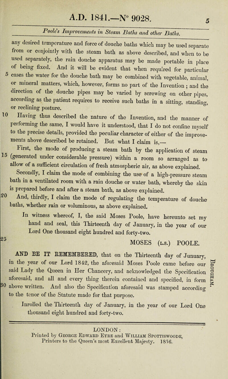 _Poo^s Improvements in Steam Baths and other Baths. any desired temperature and force of douche baths which may be used separate fiom or conjointly with the steam bath as above described, and when to be used separately, the rain douche apparatus may be made portable in place of being fixed. And it will be evident that when required for particular 5 cases the water for the douche bath may be combined with vegetable, animal, or mineral matters, which, however, forms no part of the Invention ; and the direction of the douche pipes may be varied by screwing on other pipes, according as the patient requires to receive such baths in a sitting, standing, or reclining posture. 10 Having thus described the nature of the Invention, and the manner of performing the same, I would have it understood, that I do not confine myself to the precise details, provided the peculiar character of either of the improve* ments above described be retained. But what I claim is,— First, the mode of producing a steam bath by the application of steam 15 (generated under considerable pressure) within a room so arranged as to allow of a sufficient circulation of fresh atmospheric air, as above explained. Secondly, I claim the mode of combining the use of a high-pressure steam bath in a ventilated room with a rain douche or water bath, whereby the skin is prepared before and after a steam bath, as above explained. And, thirdly, I claim the mode of regulating the temperature of douche baths, whether rain or voluminous, as above explained. In witness whereof, I, the said ]\foses Poole, have hereunto set my hand and seal, this Ihirteenth day of January, in the year of our Lord One thousand eight hundred and forty-two. 2 5 MOSES (l.s.) POOLE. AND EE IT BEMEMBEBED, that on the Thirteenth day of Junuary, in the year of our Lord 1842, the aforesaid Moses Poole came before our said Lady the Queen in Her Chancery, and acknowledged the Specification aforesaid, and all and every thing therein contained and specified, in form 30 above written. And also the Specification aforesaid was stamped according to the tenor of the Statute made for that purpose. Inrolled the Thirteenth day of January, in the year of our Lord One thousand eight hundred and forty-two. LONDON: Printed by George Edward Eyre and William Spottiswoode, Printers to the Queen's most Excellent Majesty. 1856. Brougham.