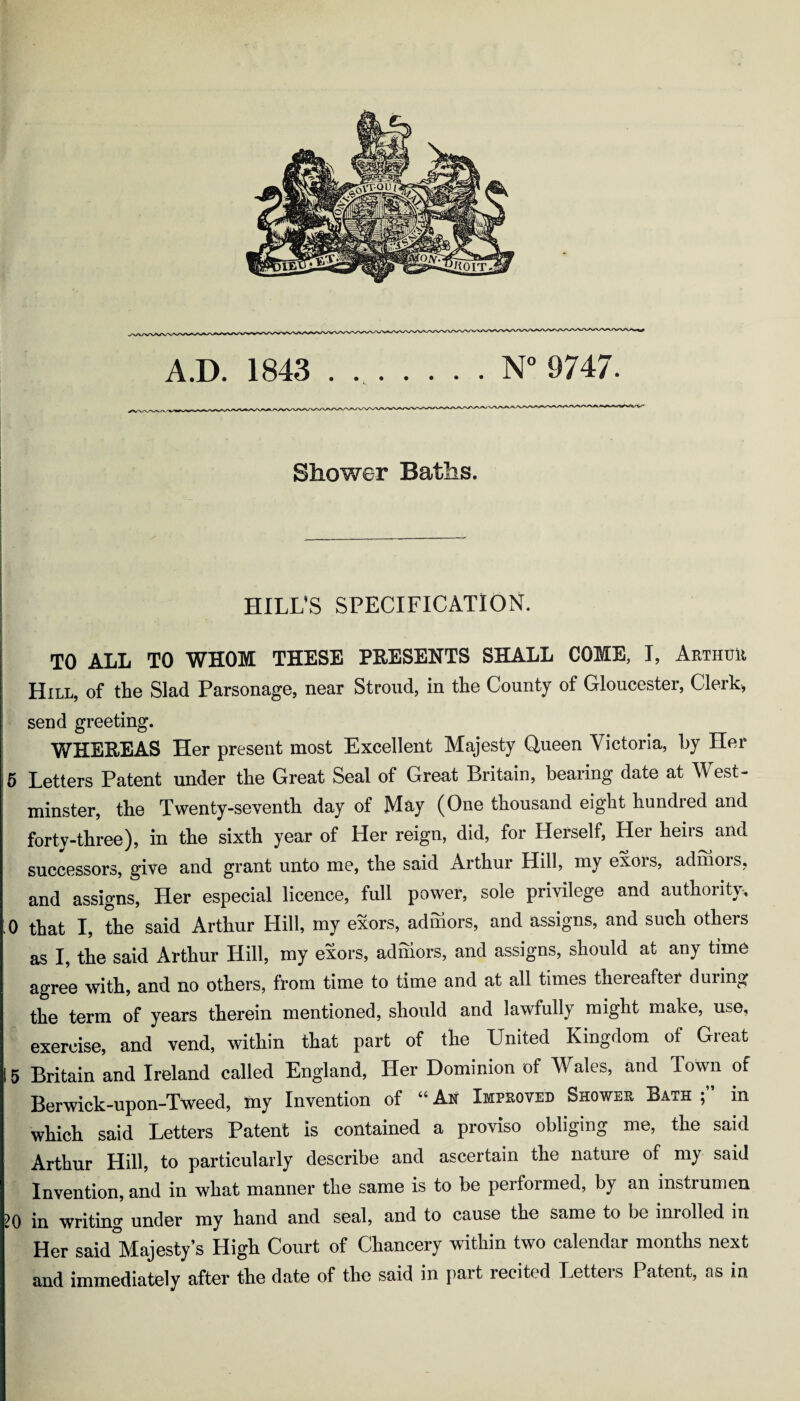 Shower Baths. HILL’S SPECIFICATION. TO ALL TO WHOM THESE PRESENTS SHALL COME, I, Arthur Hill, of the Slad Parsonage, near Stroud, in the County of Gloucester, Clerk, send greeting. WHEEEAS Her present most Excellent Majesty Queen Victoria, by Her 5 Letters Patent under the Great Seal of Great Britain, bearing date at West- minster, the Twenty-seventh day of May (One thousand eight hundred and forty-three), in the sixth year of Her reign, did, for Herself, Her heirs and successors, give and grant unto me, the said Arthur Hill, my exois, admors, and assigns, Her especial licence, full power, sole privilege and authority, ;0 that I, the said Arthur Hill, my exors, admors, and assigns, and such others as I, the said Arthur Hill, my exors, adniors, and assigns, should at any time agree with, and no others, from time to time and at all times thereafter during the term of years therein mentioned, should and lawfully might make, use, exercise, and vend, within that part of the United Kingdom of Great 15 Britain and Ireland called England, Her Dominion of Wales, and Town of Berwick-upon-Tweed, iny Invention of “ An Improved Shower Bath ; in which said Letters Patent is contained a proviso obliging me, the said Arthur Hill, to particularly describe and ascertain the nature of my said Invention, and in what manner the same is to be performed, by an instrumen 20 in writing under my hand and seal, and to cause the same to be inrolled in Her said°Majesty’s High Court of Chancery within two calendar months next and immediately after the date of the said in part recited Letters Patent, as in