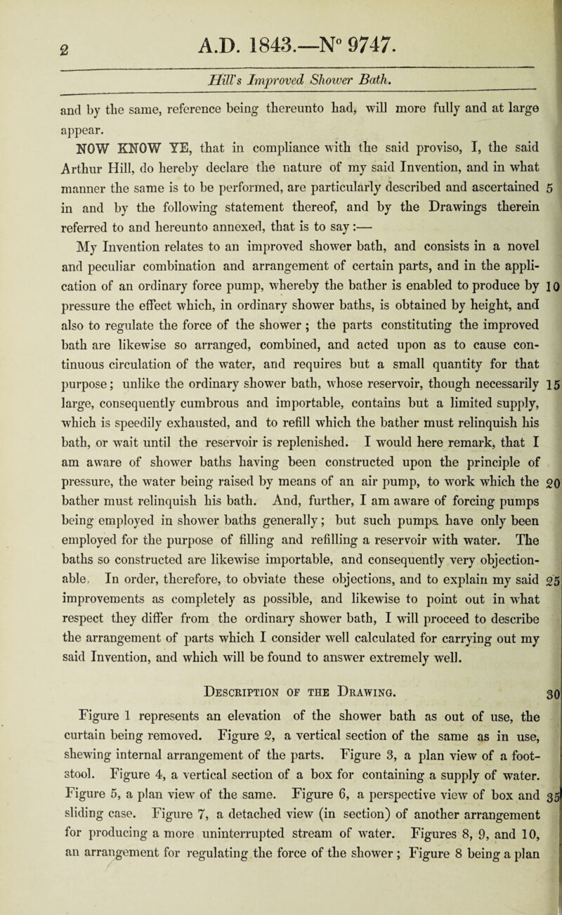 Hill's Improved Shower Bath. and by the same, reference being thereunto had, will more fully and at large appear. HOW KNOW YE, that in compliance with the said proviso, I, the said Arthur Hill, do hereby declare the nature of my said Invention, and in what manner the same is to be performed, are particularly described and ascertained 5 in and by the following statement thereof, and by the Drawings therein referred to and hereunto annexed, that is to say:— My Invention relates to an improved shower bath, and consists in a novel and peculiar combination and arrangement of certain parts, and in the appli¬ cation of an ordinary force pump, whereby the bather is enabled to produce by 10 pressure the effect which, in ordinary shower baths, is obtained by height, and also to regulate the force of the shower ; the parts constituting the improved bath are likewise so arranged, combined, and acted upon as to cause con¬ tinuous circulation of the water, and requires but a small quantity for that purpose; unlike the ordinary shower bath, whose reservoir, though necessarily 15 large, consequently cumbrous and importable, contains but a limited supply, which is speedily exhausted, and to refill which the bather must relinquish his bath, or wait until the reservoir is replenished. I wrould here remark, that I am aware of shower baths having been constructed upon the principle of pressure, the water being raised by means of an air pump, to work which the 20 bather must relinquish his bath. And, further, I am aware of forcing pumps being employed in shower baths generally; but such pumps have only been employed for the purpose of filling and refilling a reservoir with water. The baths so constructed are likewise importable, and consequently very objection¬ able, In order, therefore, to obviate these objections, and to explain my said 25 improvements as completely as possible, and likewise to point out in what respect they differ from the ordinary shower bath, I will proceed to describe the arrangement of parts which I consider well calculated for carrying out my said Invention, and which will be found to answer extremely well. Description of the Drawing. 30 Figure 1 represents an elevation of the shower bath as out of use, the curtain being removed. Figure 2, a vertical section of the same as in use, shewing internal arrangement of the parts. Figure 3, a plan view of a foot¬ stool. Figure 4, a vertical section of a box for containing a supply of water. Figure 5, a plan view of the same. Figure 6, a perspective view of box and 35 sliding case. Figure 7, a detached view (in section) of another arrangement for producing a more uninterrupted stream of wTater. Figures 8, 9, and 10, an arrangement for regulating the force of the shower ; Figure 8 being a plan