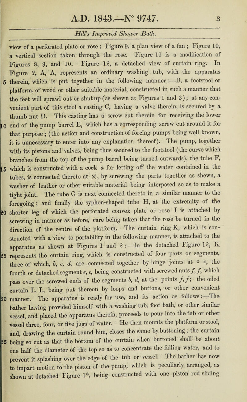 JElilVs Improved Shower Hath. view of a perforated plate or rose ; Figure 9, a plan view of a fan ; Figure 10, a vertical section taken through the rose. Figure 11 is a modification of Figures 8, 9, and 10. Figure 12, a detached view of curtain ring. In Figure 2, A, A, represents an ordinary washing tub, with the apparatus 5 therein, which is put together in the following manner:—B, a footstool or platform, of wood or other suitable material, constructed in such a manner that the feet will sprawl out or shut up (as shewn at Figures 1 and 3) ; at any con¬ venient part of this stool a casting C, having a valve therein, is secured by a thumb nut X). This casting has a screw cut therein for receiving the lower 10 end of the pump barrel E, which has a corresponding screw cut around it for that purpose ; (the action and construction of forcing pumps being well known, it is unnecessary to enter into any explanation thereof). The pump, together with its pistons and valves, being thus secured to the footstool (the curve which branches from the top of the pump barrel being turned outwards), the tube F, 15 which is constructed with a cock a for letting off the water contained in the tubes, is connected thereto at X, by screwing the parts together as shewn, a washer of leather or other suitable material being interposed so as to make a tight joint. The tube G is next connected thereto in a similar manner to the foregoing; and finally the syphon-shaped tube H, at the extremity of the 20 shorter leg of which the perforated convex plate or rose I is attached by screwing in manner as before, care being taken that the rose be turned in the direction of the centre of the platform. The curtain ring K, which is con¬ structed with a view to portability in the following manner, is attached to the apparatus as shewn at Figures 1 and 2 In the detached Figure 12, K 25 represents the curtain ring, which is constructed of four paits oi segments, three of which, h, c, d, are connected together by hinge joints at * *, the fourth or detached segment e, e, being constructed with screw eel nuts which pass over the screwed ends of the segments b, d, at the points f, f; the oiled curtain L, L, being put thereon by loops and buttons, or other convenient 30 manner. The apparatus is ready for use, and its action as followsThe bather having provided himself with a washing tub, foot bath, oi other similar vessel, and placed the apparatus therein, proceeds to pour into the tub oi other vessel three, four, or five jugs of water. He then mounts the platform or stool, and, drawing the curtain round him, closes the same by buttoning; the curtain 35 being so cut as that the bottom of the curtain when buttoned shall be about one half the diameter of the top so as to concentrate the falling water, and to prevent it splashing over the edge of the tub or vessel. The bather has now to impart motion to the piston of the pump, which is peculiarly arranged, as shown at detached Figure 1* being constructed with one piston rod sliding