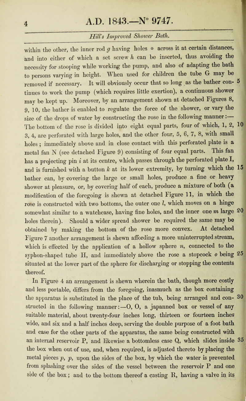 HilVs Improved Shower Bath. within the other, the inner rod g having holes # across it at certain distances, and into either of which a set screw h can he inserted, thus a\oiding the necessity for stooping while working the pump, and also of adapting the bath to persons varying in height. When used for children the tube G may be removed if necessary. It will obviously occur that so long as the bather con- 5 tinues to work the pump (which requires little exertion), a continuous shower may be kept up. Moreover, by an arrangement shown at detached Figures 8, 9, 10, the bather is enabled to regulate the force of the shower, or vary the size of the drops of water by constructing the rose in the following manner:— The bottom of the rose is divided into eight equal parts, four of which, 1, 2, 10 3, 4, are perforated with large holes, and the other four, 5, 6, 7, 8, with small holes ; immediately above and in close contact with this perforated plate is a metal fan N (see detached Figure 9) consisting of four equal parts. This fan has a projecting pin i at its centre, which passes through the perforated plate I, and is furnished with a button Jc at its lower extremity, by turning which the 15 bather can, by covering the large or small holes, produce a fine or heavy shower at pleasure, or, by covering half of each, produce a mixture of both (a modification of the foregoing is shewn at detached Figure 11, in which the rose is constructed with two bottoms, the outer one l, which moves on a hinge somewhat similar to a watchcase, having fine holes, and the inner one m large 20 holes therein). Should a wider spread shower be required the same may be obtained by making the bottom of the rose more convex. At detached Figure 7 another arrangement is shewn affording a more uninterrupted stream, which is effected by the application of a hollow sphere n, connected to the syphon-shaped tube H, and immediately above the rose a stopcock o being 25 situated at the lower part of the sphere for discharging or stopping the contents thereof. In Figure 4 an arrangement is shewn wherein the bath, though more costly and less portable, differs from the foregoing, inasmuch as the box containing the apparatus is substituted in the place of the tub, being arranged and con- 30 structed in the following manner:—0, O, a japanned box or vessel of any suitable material, about twenty-four inches long, thirteen or fourteen inches wide, and six and a half inches deep, serving the double purpose of a foot bath and case for the other parts of the apparatus, the same being constructed with an internal reservoir P, and likewise a bottomless case Q, which slides inside 35 the box when out of use, and, when required, is adjusted thereto by placing the metal pieces p, p, upon the sides of the box, by which the water is prevented from splashing over the sides of the vessel between the reservoir P and one side of the box; and to the bottom thereof a casting P, having a valye in its