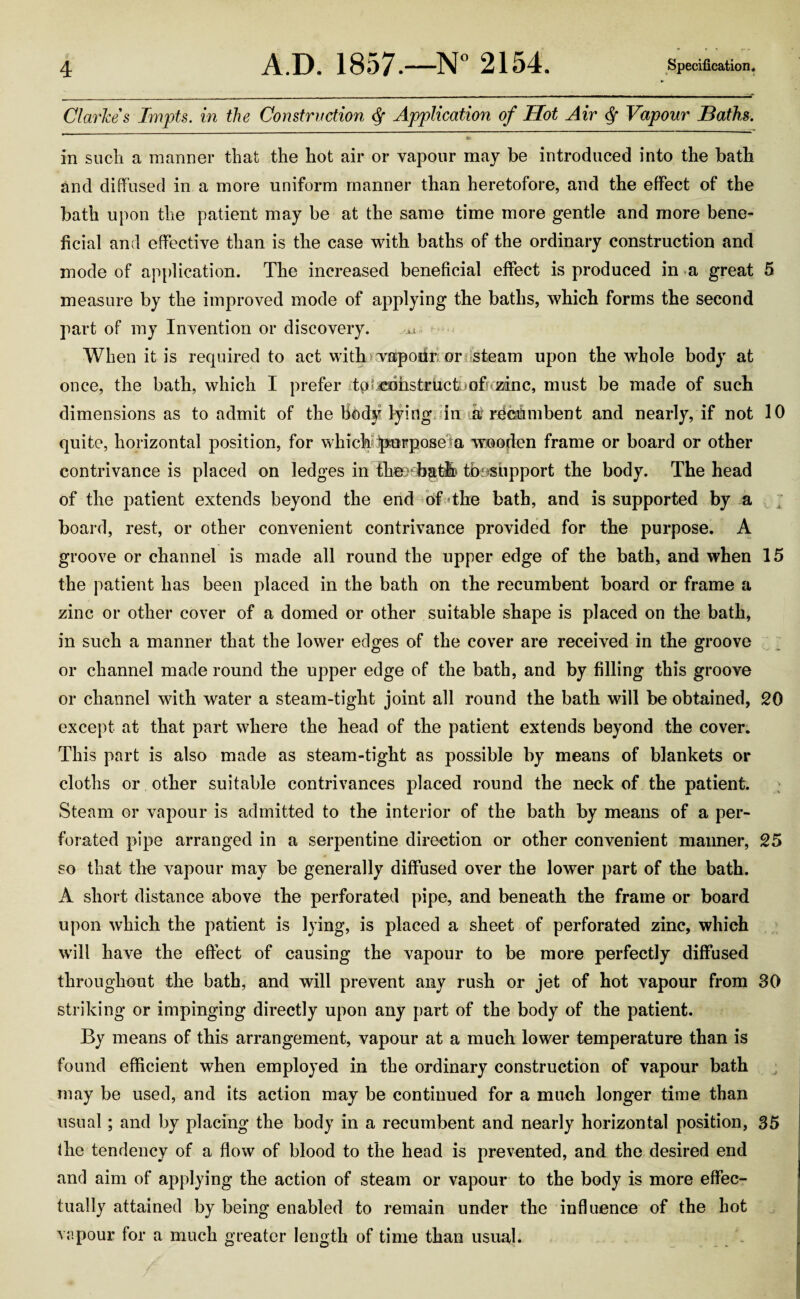 Clarkes Impts. in the Construction <Sf Application of Hot Air § Vapour Baths. 9k in such a manner that the hot air or vapour may be introduced into the bath and diffused in a more uniform manner than heretofore, and the effect of the bath upon the patient may be at the same time more gentle and more bene¬ ficial and effective than is the case with baths of the ordinary construction and mode of application. The increased beneficial effect is produced in a great 5 measure by the improved mode of applying the baths, which forms the second part of my Invention or discovery. a When it is required to act with vapour or steam upon the whole body at once, the bath, which I prefer tpSjeniistr iicthofkEanc, must be made of such dimensions as to admit of the Hl)dy lying in k recumbent and nearly, if not 10 quite, horizontal position, for which purpose a wooden frame or board or other contrivance is placed on ledges in the>ib&tlh tbesupport the body. The head of the patient extends beyond the end of the bath, and is supported by a board, rest, or other convenient contrivance provided for the purpose. A groove or channel is made all round the upper edge of the bath, and when 15 the patient has been placed in the bath on the recumbent board or frame a zinc or other cover of a domed or other suitable shape is placed on the bath, in such a manner that the lower edges of the cover are received in the groove or channel made round the upper edge of the bath, and by filling this groove or channel with water a steam-tight joint all round the bath will be obtained, 20 except at that part where the head of the patient extends beyond the cover. This part is also made as steam-tight as possible by means of blankets or cloths or other suitable contrivances placed round the neck of the patient. Steam or vapour is admitted to the interior of the bath by means of a per¬ forated pipe arranged in a serpentine direction or other convenient maimer, 25 so that the vapour may be generally diffused over the lower part of the bath. A short distance above the perforated pipe, and beneath the frame or board upon which the patient is lying, is placed a sheet of perforated zinc, which will have the effect of causing the vapour to be more perfectly diffused throughout the bath, and will prevent any rush or jet of hot vapour from 30 striking or impinging directly upon any part of the body of the patient. By means of this arrangement, vapour at a much lower temperature than is found efficient when employed in the ordinary construction of vapour bath may be used, and its action may be continued for a much longer time than usual; and by placing the body in a recumbent and nearly horizontal position, 35 fhe tendency of a flow of blood to the head is prevented, and the desired end and aim of applying the action of steam or vapour to the body is more effec¬ tually attained by being enabled to remain under the influence of the hot vapour for a much greater length of time than usual.