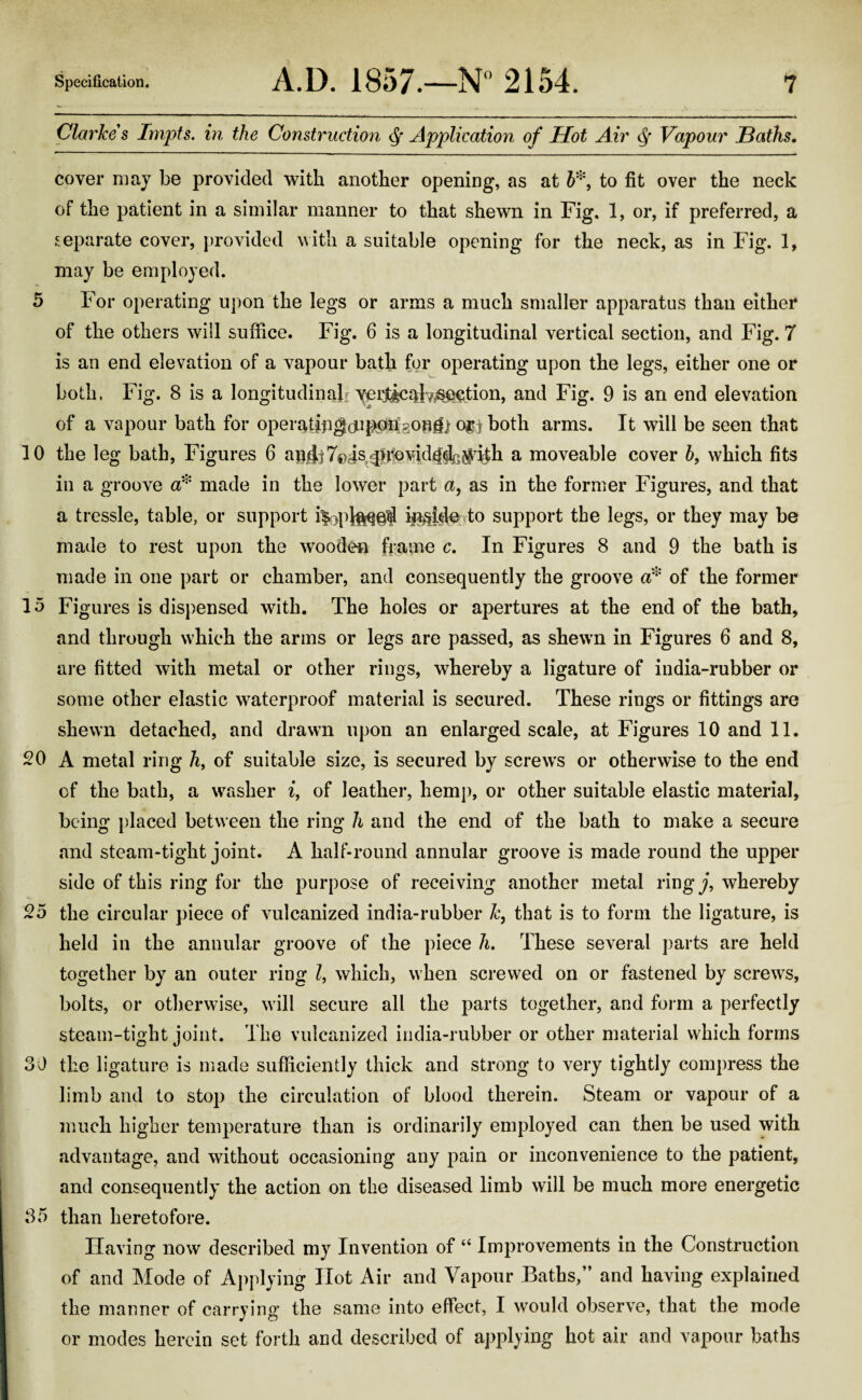 Clarkes Impts. in the Construction $ Application of Hot Air Q Vapour JBaths. cover may be provided with another opening, as at 5*, to fit over the neck of the patient in a similar manner to that shewn in Fig. 1, or, if preferred, a separate cover, provided with a suitable opening for the neck, as in Fig. 1, may be employed. 5 For operating upon the legs or arms a much smaller apparatus than either of the others will suffice. Fig. 6 is a longitudinal vertical section, and Fig. 7 is an end elevation of a vapour bath for operating upon the legs, either one or both, Fig. 8 is a longitudinal] verticabjaection, and Fig. 9 is an end elevation of a vapour bath for operatfpg^pfeoglf j o$j both arms. It will be seen that 10 the leg bath, Figures 6 apjjj7© js^lovid^^lh a moveable cover h, which fits in a groove a* made in the lower part a, as in the former Figures, and that a tressle, table, or support i|oplft^§f inside to support the legs, or they may be made to rest upon the wooden frame c. In Figures 8 and 9 the bath is made in one part or chamber, and consequently the groove a* of the former 15 Figures is dispensed with. The holes or apertures at the end of the bath, and through which the arms or legs are passed, as shewn in Figures 6 and 8, are fitted with metal or other rings, whereby a ligature of india-rubber or some other elastic waterproof material is secured. These rings or fittings are shewn detached, and drawn upon an enlarged scale, at Figures 10 and 11. 20 A metal ring 7i, of suitable size, is secured by screws or otherwise to the end of the bath, a washer i, of leather, hemp, or other suitable elastic material, being placed between the ring h and the end of the bath to make a secure and steam-tight joint. A half-round annular groove is made round the upper side of this ring for the purpose of receiving another metal ring j, whereby 25 the circular piece of vulcanized india-rubber k, that is to form the ligature, is held in the annular groove of the piece h. These several parts are held together by an outer ring l, which, when screwed on or fastened by screws, bolts, or otherwise, will secure all the parts together, and form a perfectly steam-tight joint. The vulcanized india-rubber or other material which forms 30 the ligature is made sufficiently thick and strong to very tightly compress the limb and to stop the circulation of blood therein. Steam or vapour of a much higher temperature than is ordinarily employed can then be used with advantage, and without occasioning any pain or inconvenience to the patient, and consequently the action on the diseased limb will be much more energetic 35 than heretofore. Having now described my Invention of “ Improvements in the Construction of and Mode of Applying Hot Air and Vapour Baths, and having explained the manner of carrying the same into effect, I would observe, that the mode or modes herein set forth and described of applying hot air and vapour baths