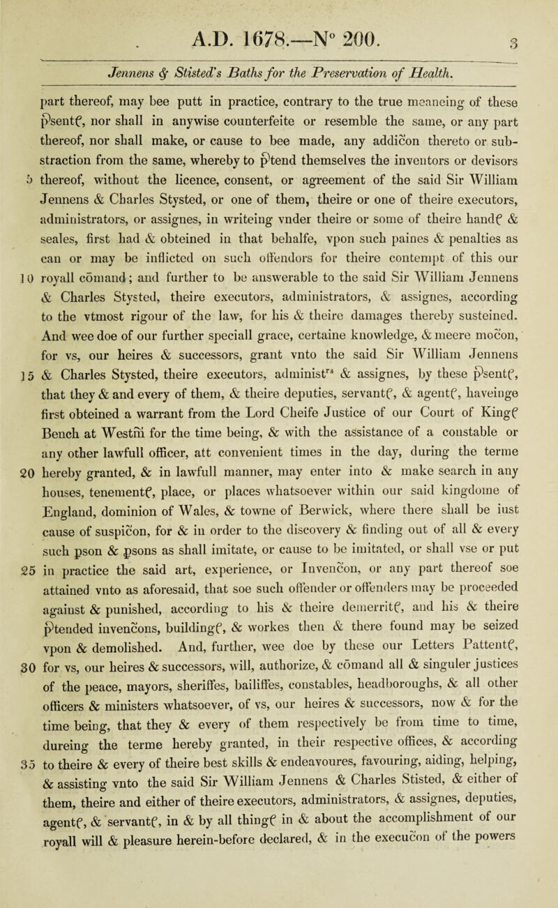 Jennens Q Stisted's Baths for the Preservation of Health. part thereof, may bee putt in practice, contrary to the true meaneing of these psentf, nor shall in anywise counterfeite or resemble the same, or any part thereof, nor shall make, or cause to bee made, any addicon thereto or sub- straction from the same, whereby to j?tend themselves the inventors or devisors b thereof, without the licence, consent, or agreement of the said Sir William Jennens & Charles Stysted, or one of them, theire or one of theire executors, administrators, or assignes, in writeing vnder theire or some of theire hanclf & seales, first had & obteined in that behalfe, vpon such paines & penalties as can or may be inflicted on such offendors for theire contempt of this our 10 royall comand; and further to be answerable to the said Sir William Jennens & Charles Stysted, theire executors, administrators, & assignes, according to the vtmost rigour of the law, for his & theire damages thereby susteined. And wee doe of our further speciall grace, certaine knowledge, & meere mocon, for vs, our heires & successors, grant vnto the said Sir William Jennens 15 & Charles Stysted, theire executors, administr3 & assignes, by these psentf, that they & and every of them, & theire deputies, servantf, & agentf, haveinge first obteined a warrant from the Lord Cheife Justice of our Court of Kingf Bench at Westm for the time being, & with the assistance of a constable or any other lawfull officer, att convenient times in the day, during the terme 20 hereby granted, & in lawfull manner, may enter into & make search in any houses, tenements place, or places whatsoever within our said kingdome of England, dominion of Wales, & towne of Berwick, where there shall be iust cause of suspicon, for & in order to the discovery & finding out of all & every such pson & psons as shall imitate, or cause to be imitated, or shall vse or put 25 in practice the said art, experience, or Invencon, or any part thereof soe attained vnto as aforesaid, that soe such offender or offenders may be proceeded against Sc punished, according to his Sc theire demerritf, and his Sc theire ptended invencons, buildingf, & workes then & there found may be seized vpon Sc demolished. And, further, wee doe by these our Letters Pattentf, 30 for vs, our heires & successors, will, authorize, & comand all & singuler justices of the peace, mayors, sheriffes, bailiffes, constables, headboroughs, & all other officers & ministers whatsoever, of vs, our heires & successors, now & for the time being, that they Sc every of them respectively be from time to time, dureing the terme hereby granted, in their respective offices, Sc accoiding 35 to theire & every of theire best skills Sc endeavoures, favouring, aiding, helping, Sc assisting vnto the said Sir William Jennens & Charles Stisted, & eithei of them, theire and either of theire executors, administrators, & assignes, deputies, agentf, & servantf, in & by all thingf in & about the accomplishment of our royall will & pleasure herein-before declared, & in the execution of the powers