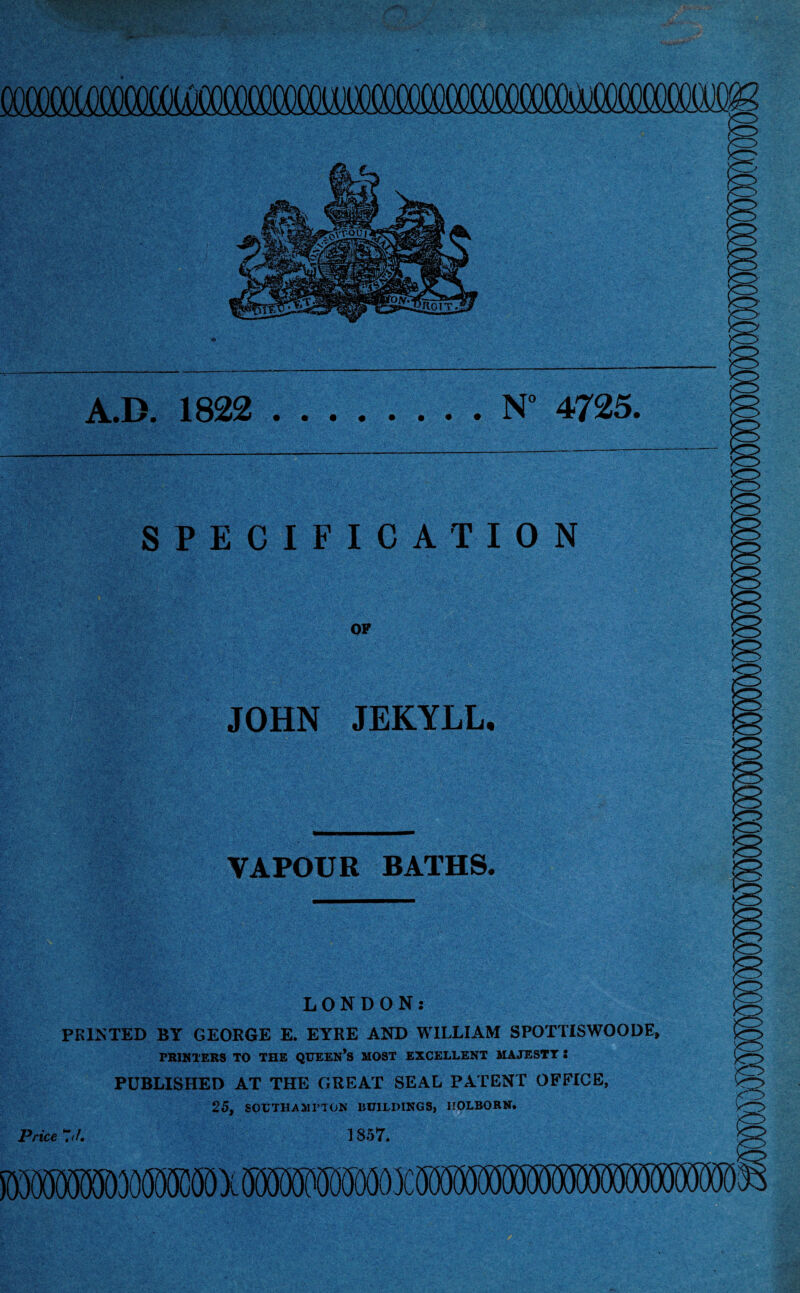 A.D. 1822 .N° 4725. SPECIFICATION OF JOHN JEKYLL. VAPOUR BATHS. LONDON.- PRINTED BY GEORGE E. EYRE AND WILLIAM SPOTTISWOODE, PRINTERS TO THE QUEEN’S MOST EXCELLENT MAJESTY S PUBLISHED AT THE GREAT SEAL PATENT OFFICE, 25. SOUTHAMPTON 1JUILIHNGS, HOLBORN. m Price-J. IS57.