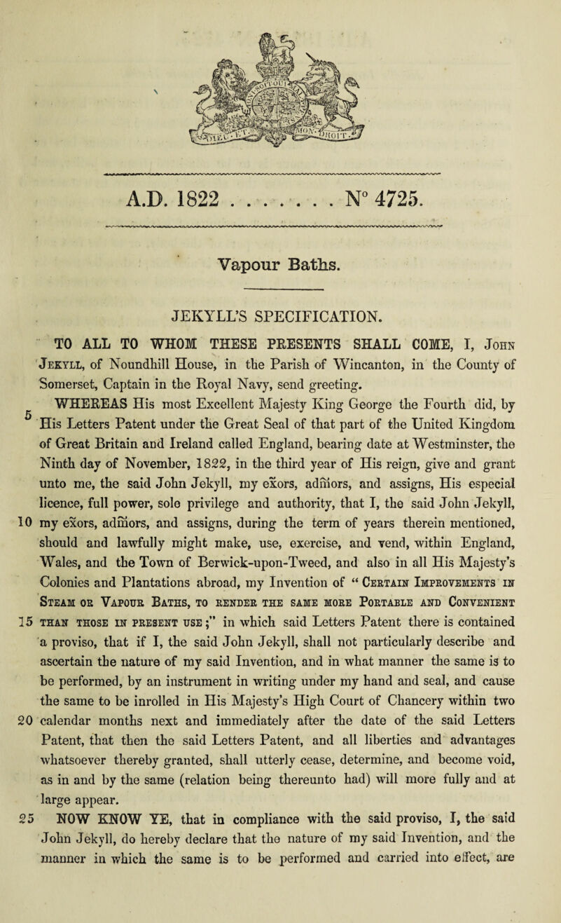 A.D. 1822 N° 4725. Vapour Baths. JEKYLL’S SPECIFICATION. TO ALL TO WHOM THESE PRESENTS SHALL COME, I, John Jekyll, of Noundhill House, in the Parish of Wincanton, in the County of Somerset, Captain in the Royal Navy, send greeting. WHEREAS His most Excellent Majesty King George the Fourth did, by 5 His Letters Patent under tHe Great Seal of that part of the United Kingdom of Great Britain and Ireland called England, bearing date at Westminster, the Ninth day of November, 1822, in the third year of His reign, give and grant unto me, the said John Jekyll, my exors, ad mors, and assigns, His especial licence, full power, sole privilege and authority, that I, the said John Jekyll, 10 my exors, admors, and assigns, during the term of years therein mentioned, should and lawfully might make, use, exercise, and vend, within England, Wales, and the Town of Berwick-upon-Tweed, and also in all His Majesty’s Colonies and Plantations abroad, my Invention of “ Certain Improvements in Steam or Vapour Baths, to render the same more Portable and Convenient 15 than those in present use;” in which said Letters Patent there is contained a proviso, that if I, the said John Jekyll, shall not particularly describe and ascertain the nature of my said Invention, and in what manner the same is to be performed, by an instrument in writing under my hand and seal, and cause the same to be inrolled in His Majesty’s High Court of Chancery within two 20 calendar months next and immediately after the date of the said Letters Patent, that then the said Letters Patent, and all liberties and advantages whatsoever thereby granted, shall utterly cease, determine, and become void, as in and by the same (relation being thereunto had) will more fully and at large appear. 25 NOW KNOW YE, that in compliance with the said proviso, 1, the said John Jekyll, do hereby declare that the nature of my said Invention, and the manner in which the same is to be performed and carried into elfect, are