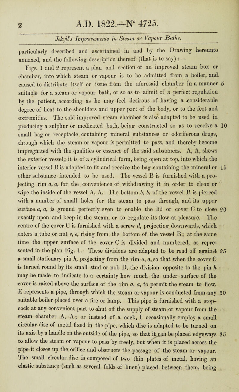 Jekyll's Improvements in Steam or Vapour Baths. particularly described and ascertained in and by tlie Drawing hereunto annexed, and the following description thereof (that is to say):— Figs. 1 and 2 represent a plan and section of an improved steam box or chamber, into which steam or vapour is to be admitted from a boiler, and. caused to distribute itself or issue from the aforesaid chamber in a manner 5 suitable for a steam or vapour bath, or so as to admit of a perfect regulation by the patient, according as he may feel desirous of having a -considerable degree of heat to the shoulders and upper part of the body, or to the feet and extremities. The said improved steam chamber is also adapted to be used in producing a sulphur or medicated bath, being constructed so as to receive a 10 small bag or receptacle containing mineral substances or odoriferous drugs, through which the steam or vapour is permitted to pass, and thereby become impregnated with the qualities or essence of the said substances. A, A, shews the exterior vessel; it is of a cylindrical form, being open at top, into which the interior vessel B is adapted to fit and receive the bag containing the mineral or 15 other substance intended to be used. The vessel B is furnished with a pro¬ jecting rim a, a, for the convenience of withdrawing it in order to clean or wipe the inside of the vessel A, A. The bottom h, b, of the vessel B is pierced with a number of small holes for the steam to pass through, and its upper surface a, a, is ground perfectly even to enable the lid or cover C to close 20 exactly upon and keep in the steam, or to regulate its flow at pleasure. The centre of the cover C is furnished with a screw d, projecting downwards, which enters a tube or nut e, e, rising from the bottom of the vessel B; at the same time the upper surface of the cover C is divided and numbered, as repre¬ sented in the plan Fig. 1. These divisions are adapted to be read off against 25 a small stationary pin h, projecting from the rim a, a, so that when the cover C is turned round by its small stud or nob D, the division opposite to the pin h - may be made to indicate to a certainty how much the under surface of the cover is raised above the surface of the rim a, a, to permit the steam to flow. E represents a pipe, through which the steam or vapour is conducted from any 30 suitable boiler placed over a fire or lamp. This pipe is furnished with a stop¬ cock at any convenient part to shut off the supply of steam or vapour from the steam chamber A, A; or instead of a cock, I occasionally employ a small circular disc of metal fixed in the pipe, which disc is adapted to be turned on its axis by a handle on the outside of the pipe, so that it can be placed edgeways 35 to allow the steam or vapour to pass by freely, but when it is placed across the pipe it closes up the orifice and obstructs the passage of the steam or vapour. I he small circular disc is composed of two thin plates of metal, having an elastic substance (such as several folds of linen) placed between them, being