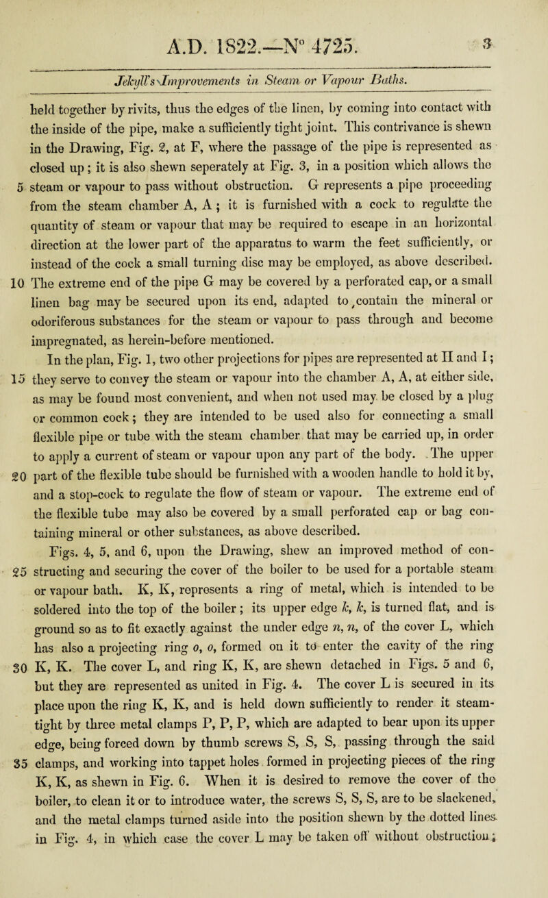 JelcylTs \Improvements in Steam or Vapour Baths. held together byrivits, thus the edges of the linen, by coming into contact with the inside of the pipe, make a sufficiently tight joint. This contrivance is shewn in the Drawing, Fig. 2, at F, where the passage of the pipe is represented as closed up; it is also shewn seperately at Fig. 3, in a position which allows the 5 steam or vapour to pass without obstruction. G represents a pipe proceeding from the steam chamber A, A ; it is furnished with a cock to regulate the quantity of steam or vapour that may be required to escape in an horizontal direction at the lower part of the apparatus to warm the feet sufficiently, or instead of the cock a small turning disc may be employed, as above described. 10 The extreme end of the pipe G may be covered by a perforated cap, or a small linen bag maybe secured upon its end, adapted to contain the mineral or odoriferous substances for the steam or vapour to pass through and become impregnated, as herein-before mentioned. In the plan, Fig. 1, two other projections for pipes are represented at II and I; 15 they serve to convey the steam or vapour into the chamber A, A, at either side, as may be found most convenient, and when not used may be closed by a plug or common cock; they are intended to be used also for connecting a small flexible pipe or tube with the steam chamber that may be carried up, in order to apply a current of steam or vapour upon any part of the body. .The upper 20 part of the flexible tube should be furnished with a wooden handle to hold it by, and a stop-cock to regulate the flow of steam or vapour. The extreme end of the flexible tube may also be covered by a small perforated cap or bag con¬ taining mineral or other substances, as above described. Figs. 4, 5, and 6, upon the Drawing, shew an improved method of con- 25 structing and securing the cover of the boiler to be used for a portable steam or vapour bath. K, K, represents a ring of metal, which is intended to be soldered into the top of the boiler; its upper edge Jcr k, is turned flat, and is ground so as to fit exactly against the under edge n, n, of the cover L, which has also a projecting ring 0, 0, formed on it td enter the cavity of the ring SO K, K. The cover L, and ring K, K, are shewn detached in Figs. 5 and 6, but they are represented as united in Fig. 4. The cover L is secured in its place upon the ring K, K, and is held down sufficiently to render it steam- tight by three metal clamps P, P, P, which are adapted to bear upon its upper edge, being forced down by thumb screws S, S, S, passing through the said 35 clamps, and working into tappet holes formed in projecting pieces of the ring K, K, as shewn in Fig. 6. When it is desired to remove the cover of the boiler, to clean it or to introduce water, the screws S, S, S, are to be slackened, and the metal clamps turned aside into the position shewn by the dotted lines in Fig. 4, in which case the cover L may be taken oil without obstruction;