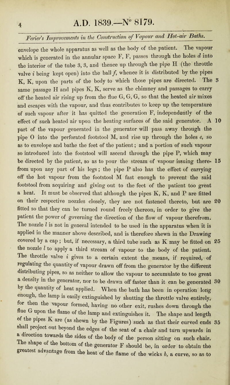 Feriers Improvements in the Construction of Vapour and Hot-air Baths. envelope tlie whole apparatus as well as the body of the patient. The vapoui which is generated in the annular space F, F, passes through the holes d into the interior of the tube 3, 3, and thence up through the pipe H (the throttle valve i being kept open) into the ball /, whence it is distributed by the pipes K, K, upon the parts of the body to which those pipes are directed. The 5 same passage H and pipes K, K, serve as the chimney and passages to carry off the heated air rising up from the flue G, G, G, so that the heated air mixes and escapes with the vapour, and thus contributes to keep up the temperature of such vapour after it has quitted the generation F, independently of the effect of such heated air upon the heating surfaces of the said generator. A 10 part of the vapour generated in the generator will pass away through the pipe 0 into the perforated footstool M, and rise up through the holes e9 so as to envelope and bathe the feet of the patient; and a portion of such vapour so introduced into the footstool will ascend through the pipe P, which may be directed by the patient, so as to pour the stream of vapour issuing there- 15 from upon any part of his legs; the pipe P also has the effect of carrying off the hot vapour from the footstool M fast enough to prevent the said footstool from acquiring and giving out to the feet of the patient too great a heat. It must be observed that although the pipes K, K, and P are fitted on their respective nozzles closely, they are not fastened thereto, but are 20 fitted so that they can be turned round freely thereon, in order to give the patient the power of governing the direction of the flow of vapour therefrom. The nozzle l is not in general intended to be used in the apparatus when it is applied in the manner above described, and is therefore shewn in the Drawing covered by a cap ; but, if necessary, a third tube such as K may be fitted on 25 the nozzle l to apply a third stream of vapour to the body of the patient. The throttle valve i gives to a certain extent the means, if required, of regulating the quantity of vapour drawn off from the generator by the different distributing pipes, so as neither to allow the vapour to accumulate to too great a density in the generator, nor to be drawn off faster than it can be generated 30 by the quantity of heat applied. When the bath has been in operation long enough, the lamp is easily extinguished by shutting the throttle valve entirely, for then the vapour formed, having no other exit, rushes down through the flue G upon the flame of the lamp and extinguishes it. The shape and length of the pipes K aie (as shewn by the Figures) such as that their curved ends 35 all project out beyond the edges of the seat of a chair and turn upwards in a direction towards the sides of the body of the person sitting on such chair. e .nape of the bottom of the generator F should be, in order to obtain the