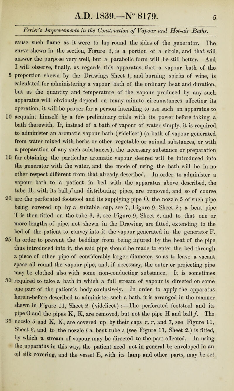 Ferier's Improvements in the Construction of Vapour and Hot-air Baths. cause sueli flame as it were to lap round the sides of the generator. The curve shewn in the section, Figure 3, is a portion of a circle, and that will answer the purpose very well, but a parabolic form will be still better. And I will observe, finally, as regards this apparatus, that a vapour bath of the 5 proportion shewn by the Drawings Sheet 1, and burning spirits of wine, is calculated for administering a vapour bath of the ordinary heat and duration, but as the quantity and temperature of the vapour produced by any such apparatus will obviously depend on many minute circumstances affecting its operation, it will be proper for a person intending to use such an apparatus to 10 acquaint himself by a few preliminary trials with its power before taking a bath therewith. If, instead of a bath of vapour of water simply, it is required to administer an aromatic vapour bath (videlicet) (a bath of vapour generated from water mixed with herbs or other vegetable or animal substances, or with a preparation of any such substances), the necessary substance or preparation 15 for obtaining the particular aromatic vapour desired will be introduced into the generator with the water, and the mode of using the bath will be in no other respect different from that already described. In order to administer a vapour bath to a patient in bed with the apparatus above described, the tube H, with its ball/and distributing pipes, are removed, and so of course 20 are the perforated footstool and its supplying pipe 0, the nozzle 5 of such pipe being covered up by a suitable cap, see 7, Figure 9, Sheet 2 ; a bent pipe T is then fitted on the tube 3, 3, see Figure 9, Sheet 2, and to that one or more lengths of pipe, not shewn in the Drawing, are fitted, extending to the bed of the patient to convey into it the vapour generated in the generator F. 25 In order to prevent the bedding from being injured by the heat of the pipe thus introduced into it, the said pipe should be made to enter the bed through a piece of other pipe of considerably larger diameter, so as to leave a vacant space all round the vapour pipe, and, if necessary, the outer or projecting pipe may be clothed also with some non-conducting substance. It is sometimes 30 required to take a bath in which a full stream of vapour is directed on some one part of the patient’s body exclusively. In order to apply the apparatus herein-before described to administer such a bath, it is arranged in the manner shewn in Figure 11, Sheet 2 (videlicet) :—The perforated footstool and its pipe 0 and the pipes K, K, are removed, but not the pipe H and ball/. The 35 nozzle 5 and K, K, are covered up by their caps r, r, and 7, see Figure 11, Sheet 2, and to the nozzle l a bent tube s (see Figure 11, Sheet 2,) is fitted, by which a stream of vapour may be directed to the part affected. In using the apparatus in this way, the patient need not in general be enveloped in ^n oil silk covering, and the vessel E, with its lamp and other parts, may be set