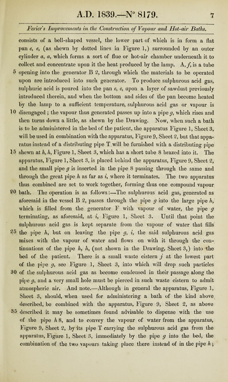 Feriers Improvements in the Construction of Vapour and Hot-air Baths. consists of a bell-shaped vessel, the lower part of which is in form a flat pan e, e, (as shewn by dotted lines in Figure 1,) surrounded by an outer cylinder a, a, which forms a sort of flue or hot-air chamber underneath it to collect and concentrate upon it the heat produced by the lamp. A,/, is a tube 5 opening into the generator B 2, through which the materials to be operated upon are introduced into such generator. To produce sulphurous acid gas, sulphuric acid is poured into the pan e, e, upon a layer of sawdust previously introduced therein, and when the bottom and sides of the pan become heated by the lamp to a sufficient temperature, sulphurous acid gas or vapour is 10 disengaged ; the vapour thus generated passes up into a pipe g, which rises and then turns down a little, as shewn by the Drawing. Now, when such a bath is to be administered in the bed of the patient, the apparatus Figure 1, Sheet 3, will be used in combination with the apparatus, Figure 9, Sheet 2, but that appa¬ ratus instead of a distributing pipe T.will be furnished with a distributing pipe 15 shewn at h, h, Figure 1, Sheet 3, which has a short tube 8 brazed into it. The apparatus, Figure 1, Sheet 3, is placed behind the apparatus, Figure 9, Sheet 2, and the small pipe g is inserted in the pipe 8 passing through the same and through the great pipe h as far as i, where it terminates. The two apparatus thus combined are set to work together, forming thus one compound vapour 20 bath. The operation is as follows:—The sulphurous acid gas, generated as aforesaid in the vessel B 2, passes through the pipe g into the large pipe h, which is filled from the generator F with vapour of water, the pipe g terminating, as aforesaid, at z, Figure 1, Sheet 3. Until that point the sulphurous acid gas is kept separate from the vapour of water that fills 25 the pipe h, but on leaving the pipe g, i, the said sulphurous acid gas mixes with the vapour of water and flows on with it through the con¬ tinuations of the pipe h, li, (not shown in the Drawing, Sheet 3,) into the bed of the patient. There is a small waste cistern j at the lowest part of the pipe g, see Figure 1, Sheet 3, into which will drop such particles 30 of the sulphurous acid gas as become condensed in their passage along the pipe g, and a very small hole must be pierced in such waste cistern to admit atmospheric air. And note.—Although in general the apparatus, Figure 1, Sheet 3, should, when used for administering a bath of the kind above described, be combined with the apparatus, Figure 9, Sheet 2, as above 35 described it may be sometimes found advisable to dispense with the use of the pipe h 8, and to convey the vapour of water from the apparatus, Figure 9, Sheet 2, by its pipe T carrying the sulphurous acid gas from the apparatus, Figure 1, Sheet 3, immediately by the pipe g into the bed, the combination of the two vapours taking place there instead of in the pipe h;