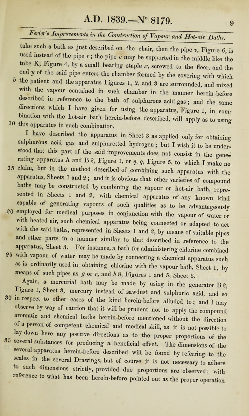 take such a bath as just described on the chair, then the pipe v, Figure 6, is used instead of the pipe r; the pipe v may be supported in the middle like the tube K, Figure 4, by a small bearing staple x, screwed to the floor, and the end y of the said pipe enters the chamber formed by the covering with which 5 the patient and the apparatus Figures 1, 2, and 3 are surrounded, and mixed with the vapour contained in such chamber in the manner herein-before described in reference to the bath of sulphurous acid gas; and the same directions which I have given for using the apparatus, Figure 1, in com- bmation with the hot-air bath herein-before described, will apply as to using this apparatus in such combination. I have described the apparatus in Sheet 3 as applied only for obtaining sulphurous acid gas and sulphuretted hydrogen ; but I wish it to be under¬ stood that this part of the said improvements does not consist in the gene¬ rating apparatus A and B 2, Figure 1, or q, q. Figure 5, to which I make no ] 5 claim, but in the method described of combining such apparatus with the apparatus, Sheets 1 and 2; and it is obvious that other varieties of compound baths may be constructed by combining the vapour or hot-air bath, repre¬ sented in Sheets 1 and 2, with chemical apparatus of any known kind capable of generating vapours of such qualities as to be advantageously 20 employed for medical purposes in conjunction with the vapour of w°ater or with heated air, such chemical apparatus being connected or adapted to act with the said baths, represented in Sheets 1 and 2, by means of suitable pif.es and other parts in a manner similar to that described in reference to the apparatus, Sheet 3. For instance, a bath for administering chlorine combined 25 with vapour of water may be made by connecting a chemical apparatus such as is ordinarily used in obtaining chlorine with the vapour bath, Sheet 1, by means of such pipes as g or r, and h 8, Figures 1 and 5, Sheet 3. Again, a mercurial bath may be made by using in the generator B 2, Figure 1, Sheet 3, mercury instead of sawdust and sulphuric acid, and so 30 in respect to other cases of the kind herein-before alluded to; and I may observe by way of caution that it will be prudent not to apply the compound aromatic and chemical baths herein-before mentioned without the direction of a person of competent chemical and medical skill, as it is not possible to . lay down here any positive directions as to the proper proportions of the 3o several substances for producing a beneficial effect. The dimensions of the several apparatus herein-before described will be found by referring to the scales in the several Drawings, but of course it is not necessary to adhere to such dimensions strictly, provided due proportions are observed; with reference to what has been herein-before pointed out as the proper operation