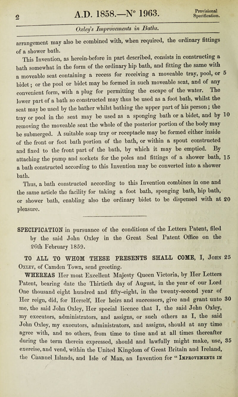 Provisional Oxleys Improvements in Baths. arrangement may also be combined with, when required, the ordinary fittings of a shower bath. This Invention, as herein-before in part described, consists in constructing a bath somewhat in the form of the ordinary hip bath, and fitting the same with a moveable seat containing a recess for receiving a moveable tray, pool, or 5 bidet; or the pool or bidet may be formed in such moveable seat, and of any convenient form, with a plug for permitting the escape of the water. The lower part of a bath so constructed may thus be used as a foot bath, whilst the seat may be used by the bather whilst bathing the upper part of his person; the tray or pool in the seat may be used as a sponging bath or a bidet, and by 10 removing the moveable seat the whole of the posterior portion of the body may be submerged. A suitable soap tray or receptacle may be formed either inside of the front or foot bath portion of the bath, or within a spout constructed and fixed to the front part of the bath, by which it may be emptied. By attaching the pump and sockets for the poles and fittings of a shower bath, 15 a bath constructed according to this Invention may be converted into a shower bath. Thus, a bath constructed according to this Invention combines in one and the same article the facility for taking a foot bath, sponging bath, hip bath, or shower bath, enabling also the ordinary bidet to be dispensed with at 20 pleasure. SPECIFICATION in pursuance of the conditions of the Letters Patent, filed by the said John Oxley in the Great Seal Patent Office on the 26th February 1859. TO ALL TO WHOM THESE PRESENTS SHALL COME, I, John 25 Oxley, of Camden Town, send greeting. WHEREAS Her most Excellent Majesty Queen Victoria, by Her Letters Patent, bearing date the Thirtieth day of August, in the year of our Lord One thousand eight hundred and fifty-eight, in the twenty-second year of Her reign, did, for Herself, Her heirs and successors, give and grant unto 30 me, the said John Oxley, Her special licence that I, the said John Oxley, my executors, administrators, and assigns, or such others as I, the said John Oxley, my executors, administrators, and assigns, should at any time agree with, and no others, from time to time and at all times thereafter during the term therein expressed, should and lawfully might make, use, 35 exercise, and vend, within the United Kingdom of Great Britain and Ireland, the Cnannel Islands, and Isle of Man, an Invention for “ Improvements in